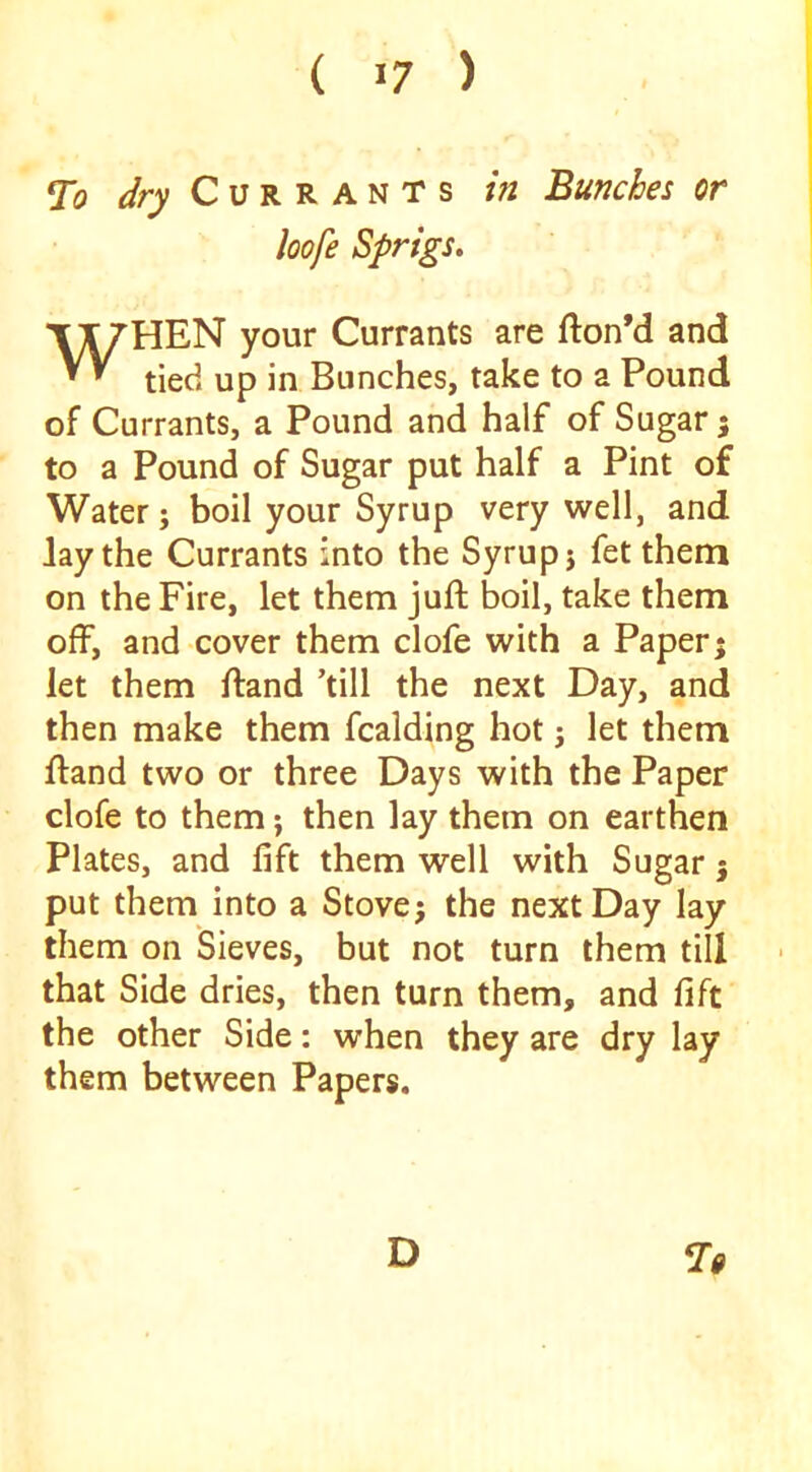 Ti <//•_)> C u R R A N T s in Bunches or loofe Sprigs, WHEN your Currants are fton’d and tied up in Bunches, take to a Pound of Currants, a Pound and half of Sugar 5 to a Pound of Sugar put half a Pint of Water; boil your Syrup very well, and lay the Currants into the Syrup j fet them on the Fire, let them juft boil, take them off, and cover them clofe with a Paper; let them ftand ’till the next Day, and then make them fcalding hot j let them ftand two or three Days with the Paper clofe to them; then lay them on earthen Plates, and lift them well with Sugar j put them into a Stove; the next Day lay them on Sieves, but not turn them till that Side dries, then turn them, and fift the other Side: when they are dry lay them between Papers. D ^9