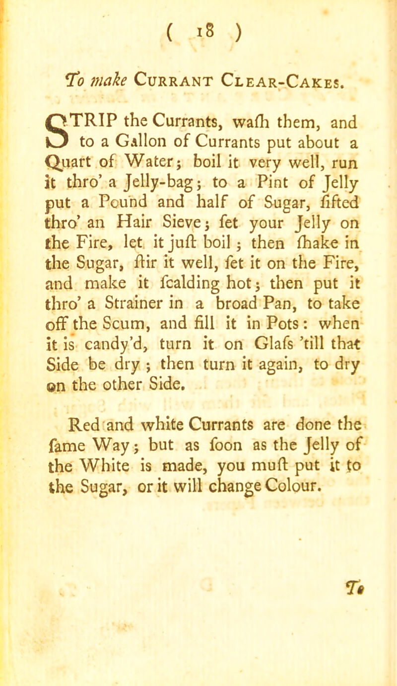 ( >8 ) To make Currant Clear-Cakes. STRIP the Currants, wafli them, and to a Gallon of Currants put about a Qjuart of Water; boil it very well, run it thro’ a Jelly-bag; to a Pint of Jelly put a Pound and half of Sugar, dfted thro’ an Hair Sieve; fet your Jelly on the Fire, let it juft boil; then ftiake in the Sugar, ftir it well, fet it on the Fire, and make it fcalding hot; then put it thro’ a Strainer in a broad Pan, to take off the Scum, and fill it in Pots: when* it is- candy’d, turn it on Glafs ’till that Side be dry ; then turn it again, to dry on the other. Side, Red and white Currants are done the fame Way; but as foon as the Jelly of- the White is made, you muft put it to the Sugar, or it will change Colour.