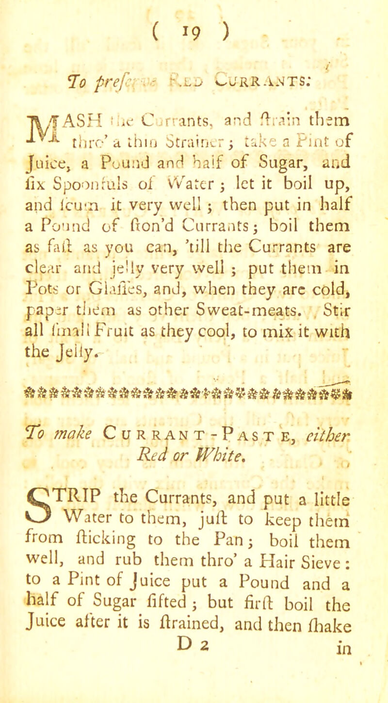 prefci -^ -r CjRRA.'iTS: T\5ASH fiif Currants, and .drain them thro’ a ihiij StrainvT take a Pint of Juiccj a Pound and half of Sugar, and fix Spoonfuls of vVater 3 let it boil up, and lcu*n it very well 3 then put in half a Po!ind of fion’d Currants 3 boil them as fail as you can, ’till the Currants are clear and jelly very well 5 put them in Pots or Gi.ilTes, and, when they arc cold, paper tliem as other Sweat-meats. , Stir all liinli Fruit as they cool, to mix it with the Jelly. I w I To make Currant-Paste, either. Red or White. STRIP the Currants, and put a little Water to them, jull to keep them* from flicking to the Pan 3 boil them well, and rub them thro’ a Hair Sieve : to a Pint of Juice put a Pound and a half of Sugar fifted 3 but firft boil the Juice after it is drained, and then fliake