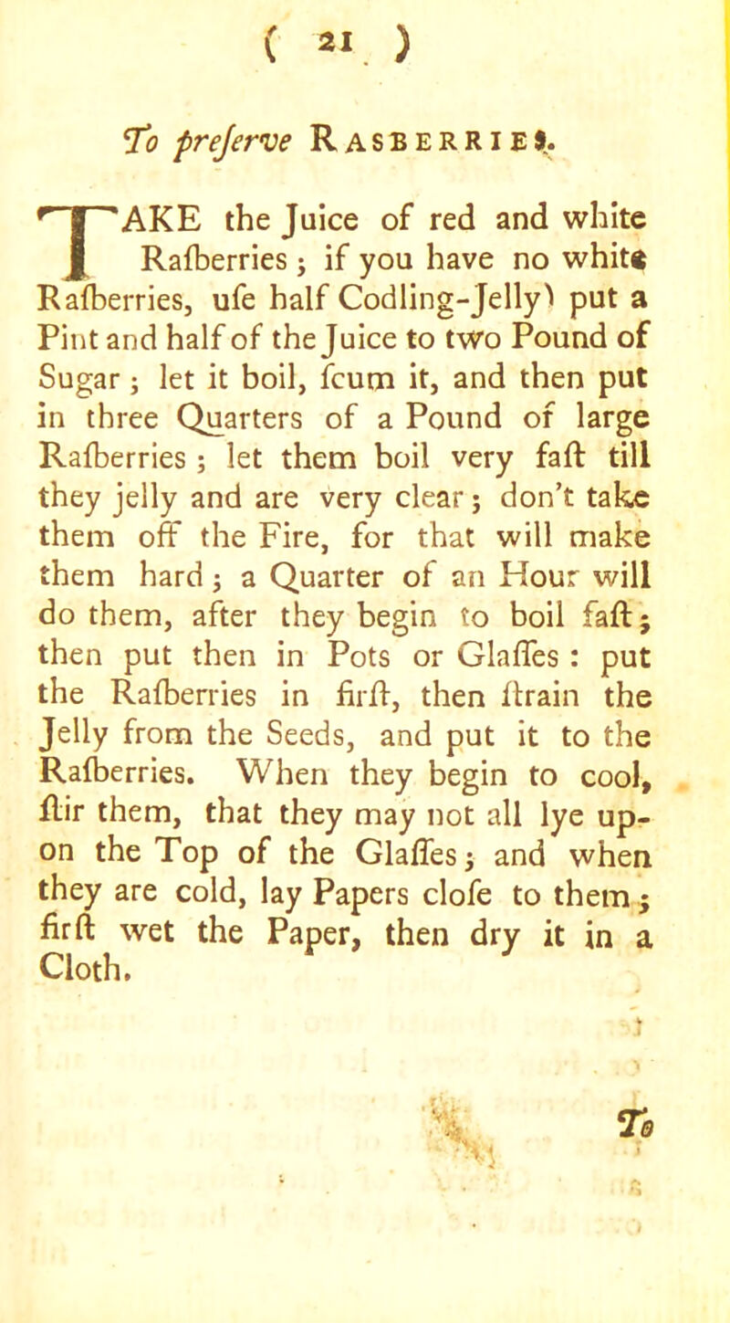 ( a« . ) J’o prejerve RasberrieS.. Take the juice of red and white Rafberries j if you have no whitg Rafberries, ufe half Codling-Jelly ^ put a Pint and half of the Juice to two Pound of Sugar; let it boil, fcurn it, and then put in three Quarters of a Pound of large Rafberries ; let them boil very fall till they jelly and are very clear; don’t take them off the Fire, for that will make them hard j a Quarter of an Hour will do them, after they begin to boil faft; then put then in Pots or Glaffes: put the Rafberries in firfl, then flrain the Jelly from the Seeds, and put it to the Rafberries. When they begin to cool, flir them, that they may not all lye up- on the Top of the Glaffes ^ and when they are cold, lay Papers clofe to them; fir ft wet the Paper, then dry it in a Cloth.