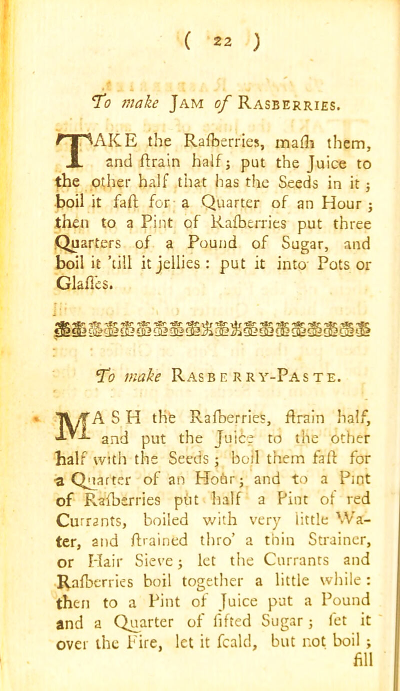 *To make Jam of Rasberriss. AKE the Rafhsrries, mafli them. and ftrain half j put the Juice to the p^her half that has the Seeds in it j •boil it fafi; for a Quarter of an Hour j then to a Pint of Rafberries put three Quarters of a Pound of Sugar, and boil it ’till it jellies : put it into Pots or Glafics. ]•' ^0 make Rasbe rry-Paste. t Mash the Rafberries, flrain half, and put the Juiie to the other half with the Seeds; bod them fa ft for •a Quarter of an Ho6r; and to a Pint of Ralherries piit half a Pint of red Currants, boiled with very little Wa- ter, and ftrained thro’ a thin Strainer, or Hair Sieve j let the Currants and I^afberries boil together a little while : then to a Pint of Juice put a Pound and a Quarter of flfted Sugar j let it over the Fire, let it fcald, but not boil ; fill