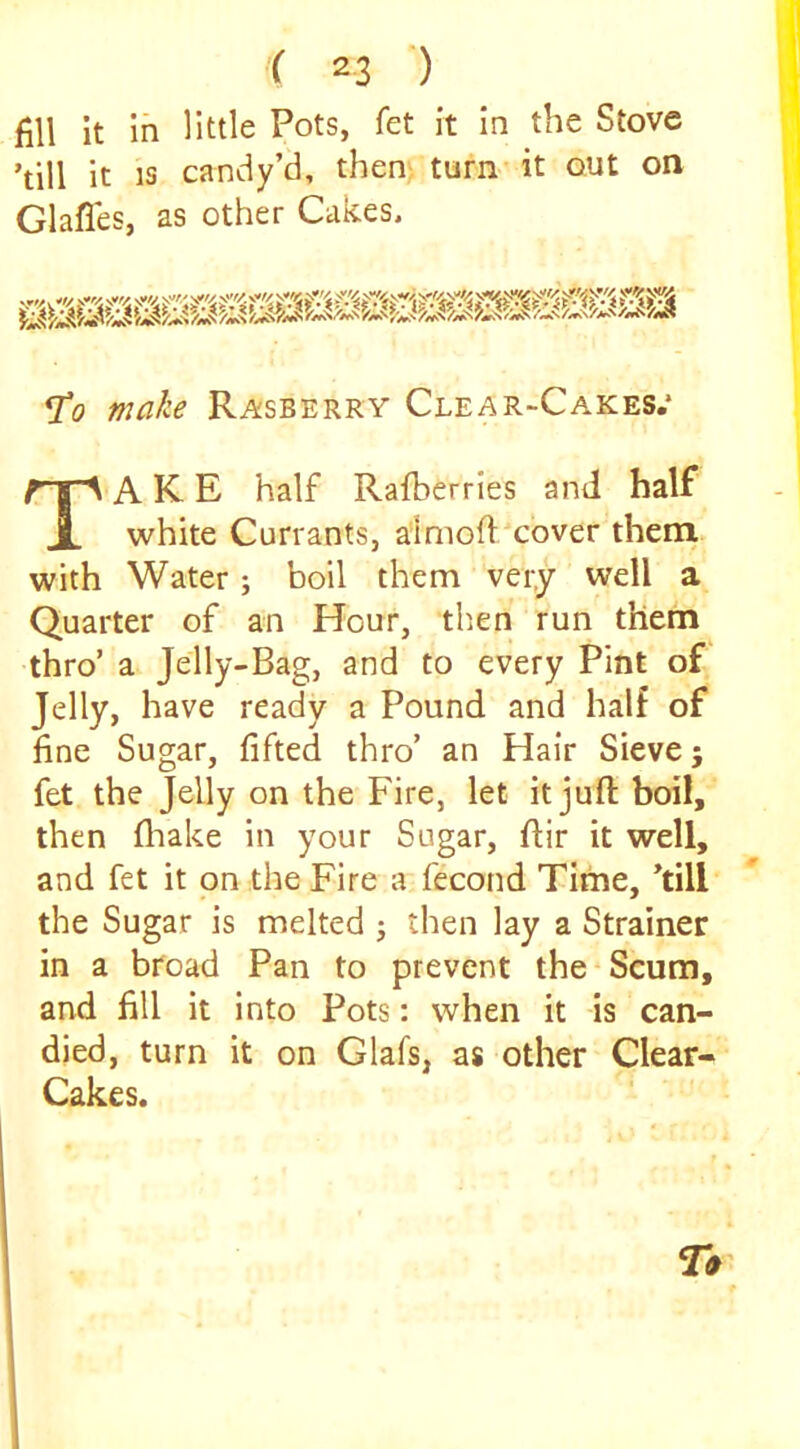 fill it in little Pots, fet it in the Stove ’till it IS candy’d, then turn* it out on Glafles, as other Cakes. ^0 make Rasberry Clear-Cakes.* Take half Rafberries and half white Currants, aimofl/cover them with Water; boil them very well a Quarter of an Hour, tlien run them thro’ a Jelly-Bag, and to every Pint of Jelly, have ready a Pound and half of line Sugar, lifted thro’ an Hair Sieve; fet the Jelly on the Fire, let it juft boil, then llaake in your Sugar, ftir it well, and fet it on the Fire a fecond Time, ’till the Sugar is melted ; then lay a Strainer in a broad Pan to prevent the*Scum, and fill it into Pots: when it is can- died, turn it on Glafs, as other Clear- Cakes.