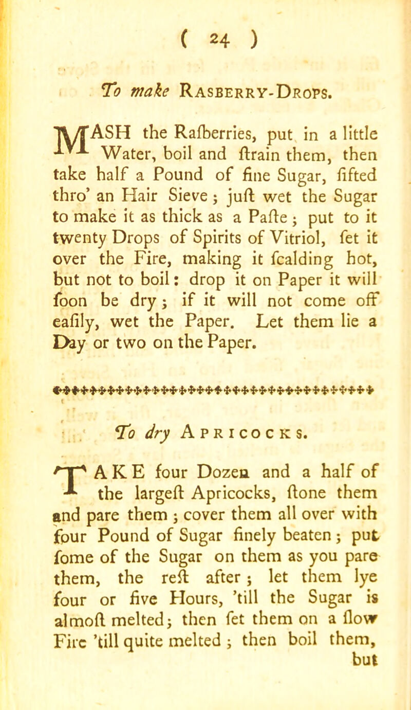 C 24 ) To make Rasberry-Drops. T\/rASH the Rafberries, put in a little IVX Water, boil and ftrain them, then take half a Pound of fine Sugar, lifted thro’ an Hair Sieve; juft wet the Sugar to make it as thick as a Pafte ; put to it twenty Drops of Spirits of Vitriol, fet it over the Fire, making it fcalding hot, but not to boil: drop it on Paper it will foon be dry; if it will not come off eafily, wet the Paper. Let them lie a Day or two on the Paper. T? dry Apricocks. A K E four Dozea and a half of the largeft Apricocks, ftone them and pare them ; cover them all over with ffpur Pound of Sugar finely beaten ; put fome of the Sugar on them as you pare them, the reft after; let them lye four or five Flours, ’till the Sugar is almoft melted; then fet them on a flovr Fire ’till quite melted ; then boil them. but