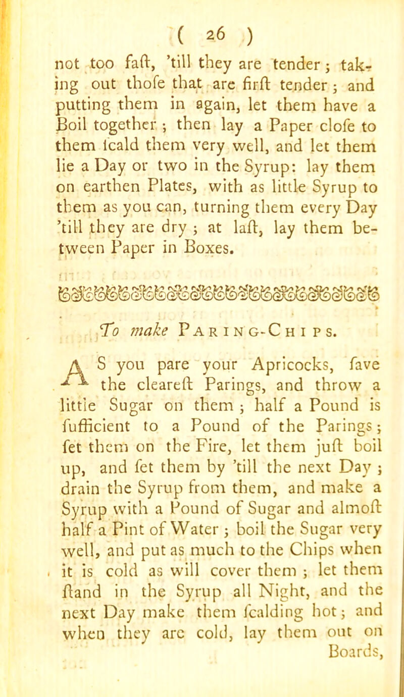 not too faft, ’till they are tender; takr ing out thofe that are firft tender 5 and putting them in again, let them have a Boil together ; then lay a Paper clofe to them Icald them very well, and let them lie a Day or two in the Syrup: lay them on earthen Plates, with as little Syrup to them as you can, turning them every Day ’till they are dry ; at lafh, lay them be- tween Paper in Boxes. To make Paring-Chi ps. S you pare your Apricocks, fave the cleared; Parings, and throw a little Sugar on them ; half a Pound is fufficient to a Pound of the Parings; fet them on the Fire, let them juft boil up, and fet them by ’till the next Day ; drain the Syrup from them, and make a Syrup with a Pound of Sugar and almoft half a Pint of Water j boil the Sugar very well, and put as much to the Chips when . it is cold as will cover them ; let them ftand in the Syrup all Night, and the next Day make them fcalding hot; and when they arc cold, lay them out on Boards,