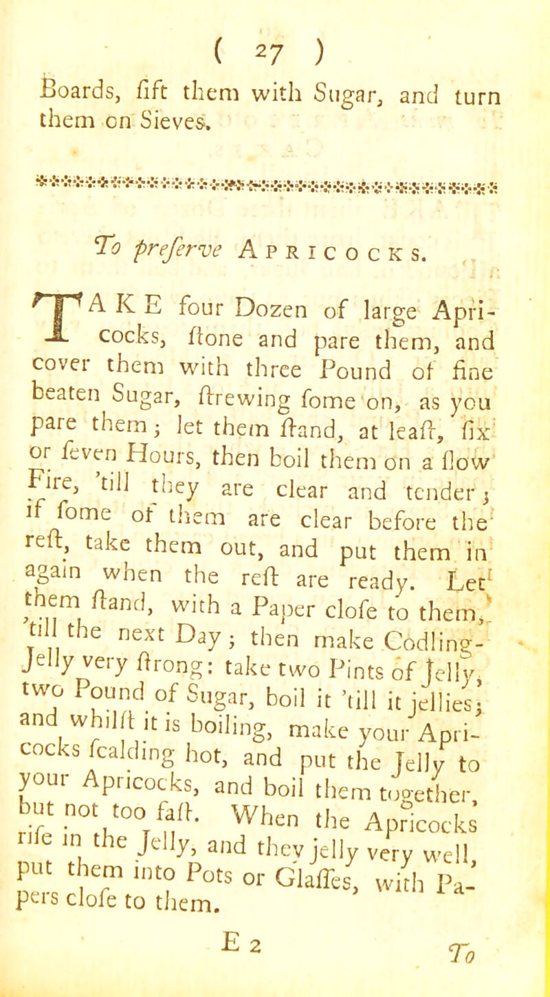 Boards, fift them with Sugar, and turn them on Sieves. To preferve Apricocks. A K E four Dozen of large Apfi- cocks, ftone and pare them, and covei them with three Pound of fine beaten Sugar, ftrewing fome on, as you pare them 3 Jet them ffand, at leafr, fix or feven Hours, then boil them on a flow Fire, till they are clear and tender 3 if fome of them are clear before the' reft, take them out, and put them in again when the reft are ready. Let^ them ftand, with a Paper clofe to them,; till the next Day 3 then make Codling- jelly very ftrong: take two Pints 6f Icily, two Pound of it jellies3 and whilft itis boiling, make your Apri- cocks fcaldmg hot, and put the Jelly to your Apricocks, and boil them mgetlier rile in the Jdly, and thev jelly very well put them mto Pots or Glaffes! with Pa- peis clofe to them. Ez