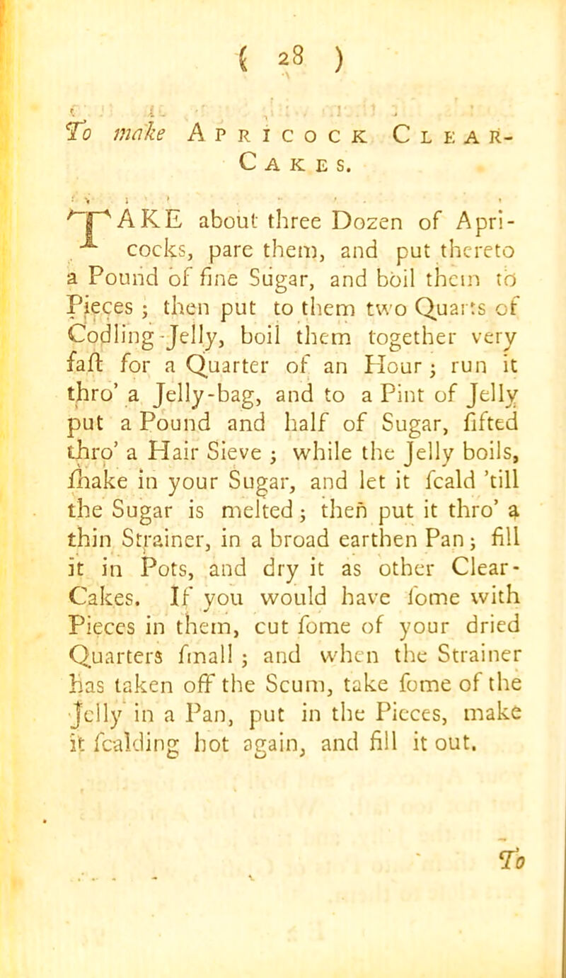 r i. ; 1 ’ , To make Apricock Clear- Cakes. -5, I ► . ^r^AKE about three Dozen of Apri- cocks, pare them, and put thereto a Pound of fine Sugar, and boil them to Pieces j then put to them two Quarts of Codling-Jelly, boil them together very faft for a Quarter of an Plour • run it thro’ a Jelly-bag, and to a Pint of Jelly put a Pound and half of Sugar, fifted thrp’ a Hair Sieve ; while the Jelly boils, fhake in your Sugar, and let it fcald ’till the Sugar is melted j then put it thro’ ^ thin Strainer, in a broad earthen Pan ; fill it in Pots, and dry it as other Clear- Cakes. If you would have fome with Pieces in them, cut fome of your dried Quarters fmall ; and when the Strainer has taken off the Scum, take fome of the Jelly in a Pan, put in the Pieces, make it fcalding hot again, and fill it out. O O ^ To V