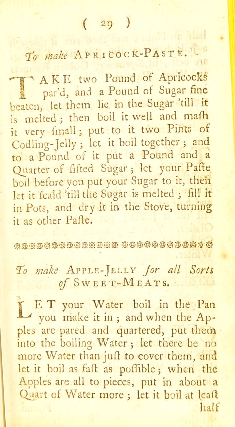 make A p R i C o c k-P a s t e . - A K E two Pound of Apricock^ I par’d, and a Pound of Sugar fine beaten, let them lie in the Sugar ’till it is melted ; then boil it well and mafii it very Imall j put to it two Pints of Codling-jelly j let it boil together j and to a Pound of it put a Pound and a Qiiarter of fitted Sugar; let your Pafie boil before you put your Sugar to it, theh let it fcaid ’till the Sugar is melted ; fill it in Pots, and dry it in the Stove, turning it as other Pafte. Ti? make Apple-Jelly for all Sorts of S W E E T- M E A T S. F E T your Water boil in the Pan you make it in ; and when the Ap- ples are pared and quartered, put them into the boiling Water ; let there be no more Water tlian juft to cover them, and let it boil as faft as pofiable j when the Apples are all to pieces, put in about a Qiiart of Water more j let it boil at lead; half