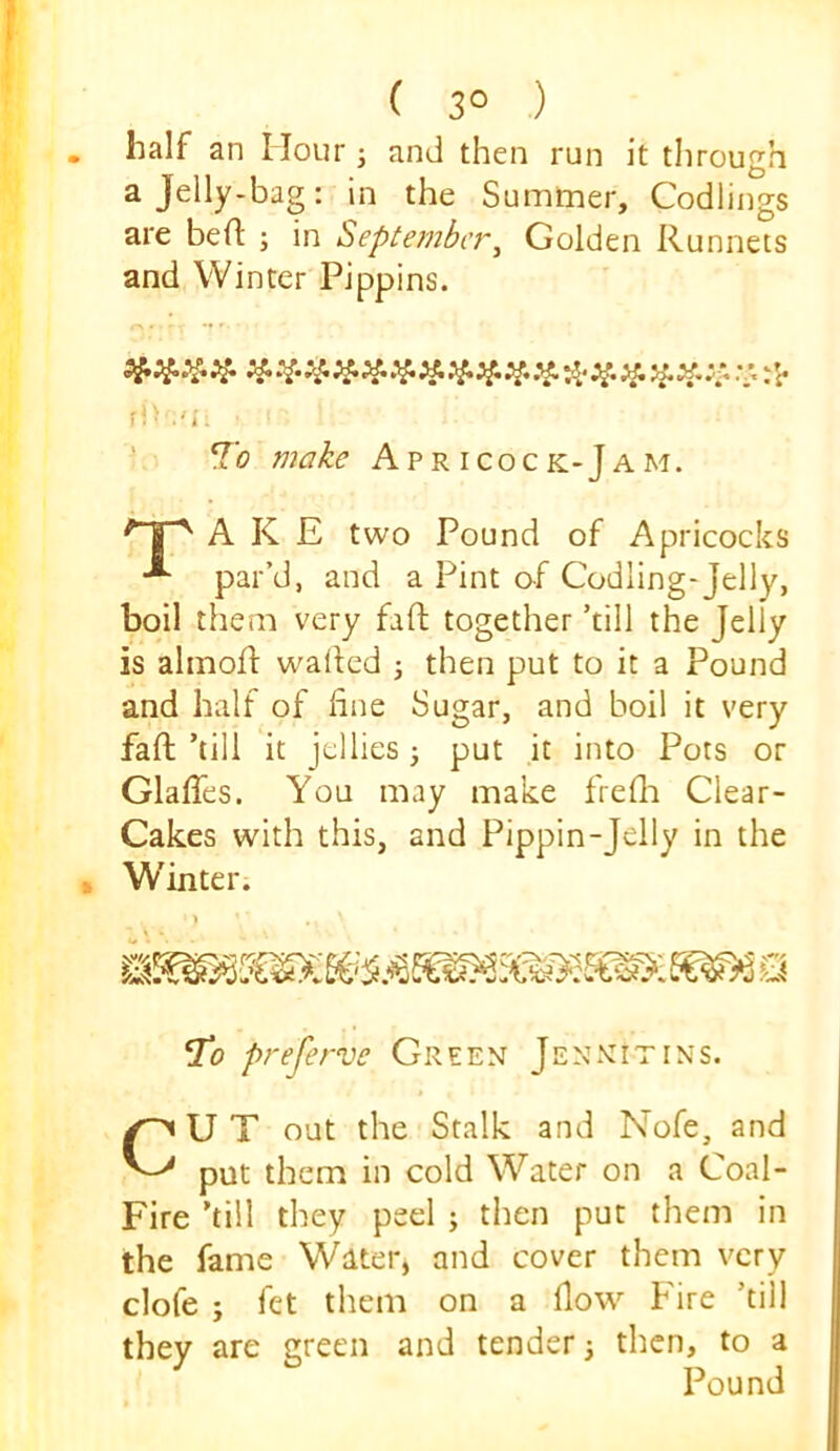 ( 3° ) half an Hour j and then run it through a Jelly-bag: in the Summer, Codlings are bed: ; in September^ Golden Runnets and Winter Pippins. 'i* -1* ftv.'i, To make Apricock-Jam. A K E two Pound of Apricocks par’d, and a Pint of Codling-Jelly, boil them very fad together ’till the Jelly is almod waded j then put to it a Pound and half of due Sugar, and boil it very fad ’till it jellies; put it into Pots or Glades. You may make freda Clear- Cakes with this, and Pippin-Jelly in the Winter. To preferve Green Jennitins. CU T out the Stalk and Nofe, and put them in cold Water on a Coal- Fire ’till they peel ; then put them in the fame Water, and cover them very clofe ; fet them on a dow Fire ’till they are green and tender j then, to a Pound