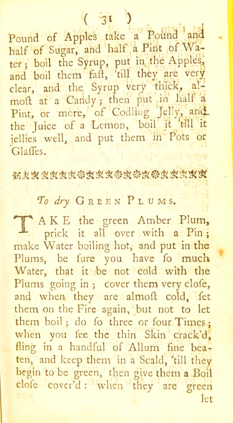 ( '3t ‘) . Pound of Apples take Pound and half of Sugar, and half,a Pint ,of Wa- ter ; boil the Syrup, put in.^the Apple^‘ and boil them fad, ’till they are verjr clear, and the Syrup very thick, al- moft at a Candy; then put ^in half a Pint, or more, of Codling Jell)’, and. the Juice of a Lemon, boil it ^ tril it iellies well, and put them in' Pots or GlalTes. T0 dry Green Plums. A K E the green Amber Plum, prick it all over with a Pin; make Water boiling hot, and put in the Plums, be fure you have fo much Water, that it be not cold with the Plums going in ; cover them very clofe, and when they are almoft cold, fet them on the Fire again, but not to let them boil ; do fo three or four Times; wlien you fee the thin Skin crack’d', fling in a handful of Allum fine bea- ten, and keep them in a Scald, ’till they begin to be green, then give them a Boil clofe cover’d : when they are green let