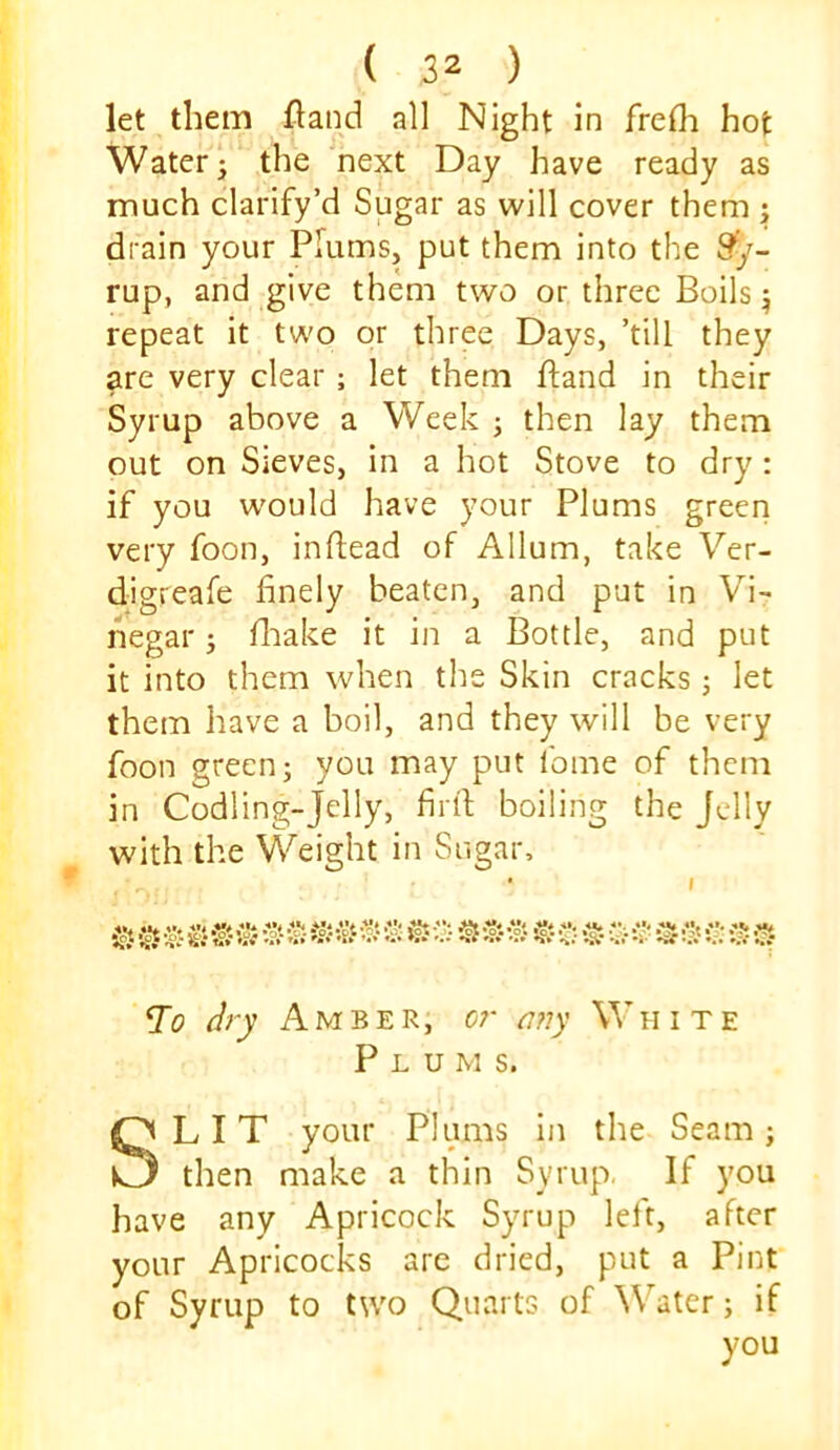 let them fland all Night in frelh hot Water j the 'next Day have ready as much clarify’d Sugar as will cover them j drain your Plums, put them into the 9*/- rup, and give them two or three Boils ^ repeat it two or three Days, ’till they are very clear; let them ftand in their Syrup above a Week ; then lay them out on Sieves, in a hot Stove to dry: if you w'ould have your Plums green very foon, inflead of Allum, take Ver- digreafe finely beaten, and put in Vi- negar ; iliake it in a Bottle, and put it into them when the Skin cracks j let them have a boil, and they will be very foon green; you may put fome of them in Codling-Jelly, firfi; boiling the Jelly with the Weight in Sugar, .’•ol ot .'J' list ^ I igt .Vt V* •'Jt *** *** »;• s- •?% n* * -• T0 dry Amber, or any V' h i t e Plums. SLIT your Plums in the Seam; then make a thin Syrup. If you have any Apricock Syrup left, after your Apricocks are dried, put a Pint of Syrup to two Quarts of Water; if you