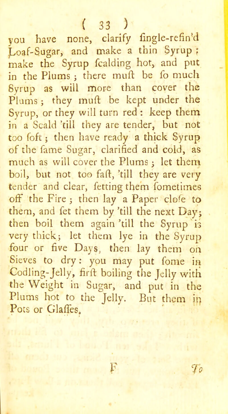 you have none, clarify fingle-refin’d j^voaf-Sugar, and make a thin Syrup ; make the Syrup fcalding hot, and put in the Plums j there muft be fo much Syrup as will more than cover the Plums j they mufl be kept under the Syrup, or they will turn red : keep them in a Scald ’till they are tender, but not too foft; then have ready a thick Syrup of the fame Sugar, clarified and cold, as much as will cover the Plums ^ let therri boll, but not too fad:, ’till they are very tender and clear, fetting them fometimes off the Fire 3 then lay a Paper clofe to them, and fet them by ’till the next Day; then boil them again’till the Syrup is very thick 3 let them lye in the Syrup four or five Days, then lay them on Sieves to dry: you may put fome in Codling-Jelly, firft boiling the Jelly with the Weight in Sugar, and put in the Plums hot to the Jelly. But them in Pots or Glafles,