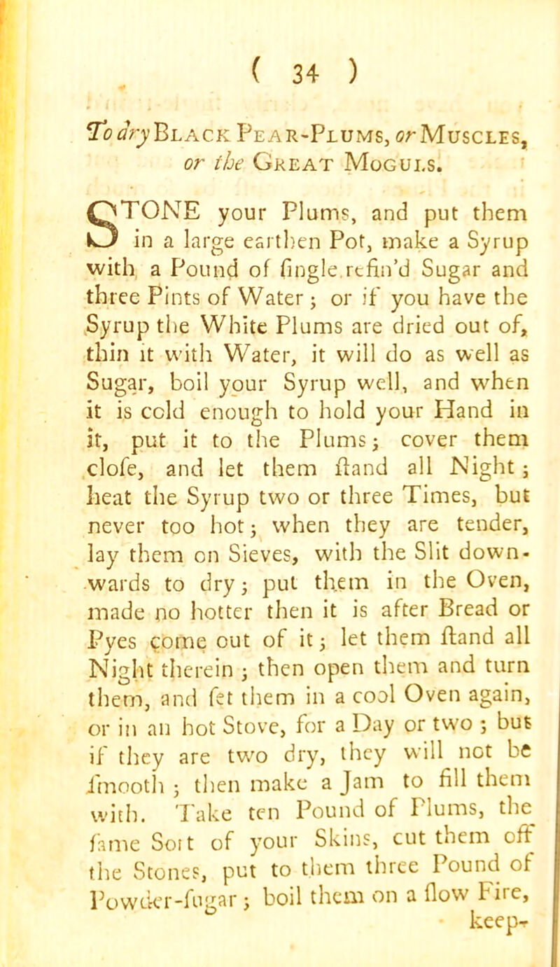 I'dary'^i.ACK Pear-Plums, orMuscLES, or the Gkeat Moguls. STONE your Plums, and put them in a large earthen Pot, make a Syrup with a Pound of fingle,refin’d Sugar and three Pints of Water; or if you have the ,Syrup the White Plums are dried out of, thin It with Water, it will do as well as Sugar, boil your Syrup well, and when it is cold enough to hold your Hand in it, put it to the Plums ^ cover them clofe, and let them ftand all Night; heat the Syrup two or three Times, but never too hot j when they are tender, lay them on Sieves, with the Slit down- wards to dryj put them in the Oven, made no hotter then it is after Bread or Pyes come out of it 3 let them fland all Night therein 3 then open them and turn them, and fet them in a cool Oven again, or in an hot Stove, for a Day or tw'o 3 but if they are tw^o dry, they will not be i'mooth 3 then make a Jam to fill them witli. Take ten Pound of Plums, the^ fame Soit of your Skins, cut them off the Stones, put to them three Pound of Powekr-fugar 3 boil them on a flow Fire,