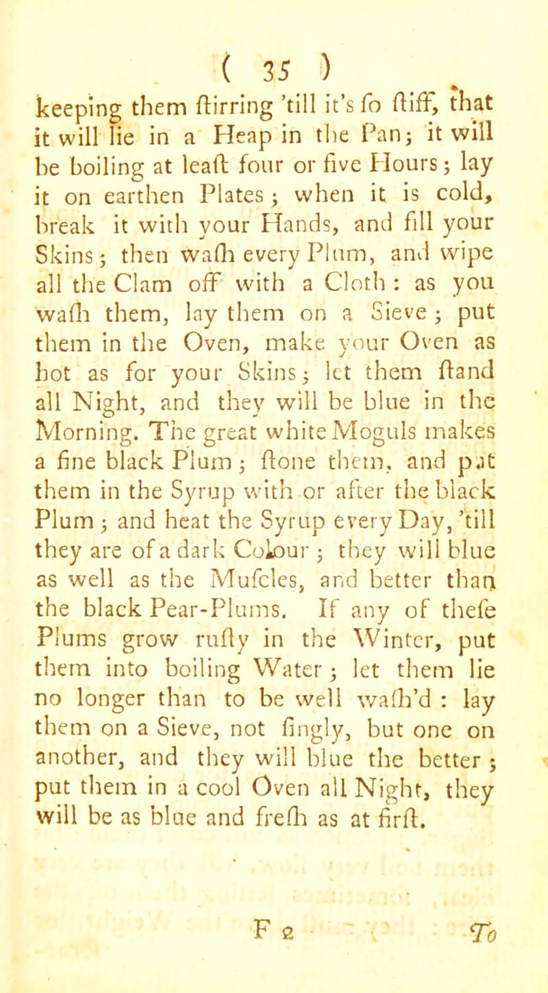 keeping them ftirring ’till it’s fo flifF, that it will lie in a Heap in the Pan^ it will be boiling at lead four or five Hours; lay it on earthen Plates j when it is cold, break it with your Hands, and fill your Skins 5 then wafli every Plum, and wipe all the Clam off with a Cloth : as you wafli them, lay them on a Sieve j put them in the Oven, make your Oven as hot as for your Skins; let them fland all Night, and they will be blue in the Morning. The great white Moguls makes a fine black Plum; done them, and pat them in the Syrup with or after the black Plum ; and heat the Syrup every Day, ’till they are of a dark Colour ; they will blue as well as the Mufcles, and better thani the black Pear-Plums. If any of thefe Plums grow rudy in the Winter, put them into boiling Water; let them lie no longer than to be well walk’d ; lay them on a Sieve, not dngly, but one on another, and they will blue the better ; put them in a cool Oven all Night, they will be as blue and fredi as at firft.