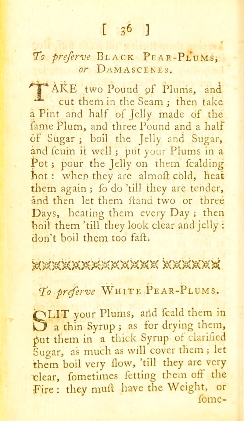 To preferve Black PEAR-PLUMSi or Damascenes. Ak.E two Pound of Plums, and cut them in the Seam 3 then take a Pint and half of Jelly made of the fame Plum, and three Pound and a half of Sugar ; boil the Jelly and Sugar, and fcuin it well ; put your Plums in a Poii pour the Jelly on them fcalding hot : when they are almoft cold, heat them again 3 fo do ’till they are tender, and then let them Hand two or three Days, heating them every Day 3 then boil them ’till they look clear and jelly : don’t boil them too fall:. » s ^ • To preferve White Pear-Plums. SLIT your Plums, arid fcald them in a thin Syrup 3 as for drying them, jiut them in a thick Syrup of clarified Sugar, as much as will cover them 3 let them boil very flow, ’till they are very rlear, fometimes letting them off the Fire; they mult have the Weight, or fome-