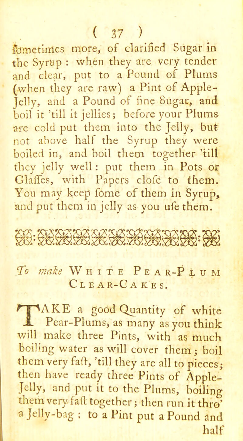 feiTJetlmes more, of clarified Sugar in the Syrtip : when they are very tender and clear, put to a Pound of Plums (when they are raw) a Pint of Apple- Jelly, and a Pound of fine Sugar, and boil it ’till it jellies; before your Plums are cold put them into the Jelly, but not above haU the Syrup they were boiled in, and boil them together ’till they jelly well: put them in Pots or Glaffes, with Papers clofe to them. You may keep fome of them in Syrup, and put them in jelly as you ufe them. To make White Pea r-P t u m C L E A R-C A K E S. Take a good Quantity of white Pear-Plums, as many as you think will make three Pints, with as much boiling water as will cover them; boil them very fall:, ’till they are all to pieces; then have ready three Pints of Apple- Jelly, and put it to the Plums, boiling them very, falb together; then run it thro’ a Jelly-bag : to a Pint put a Pound and half