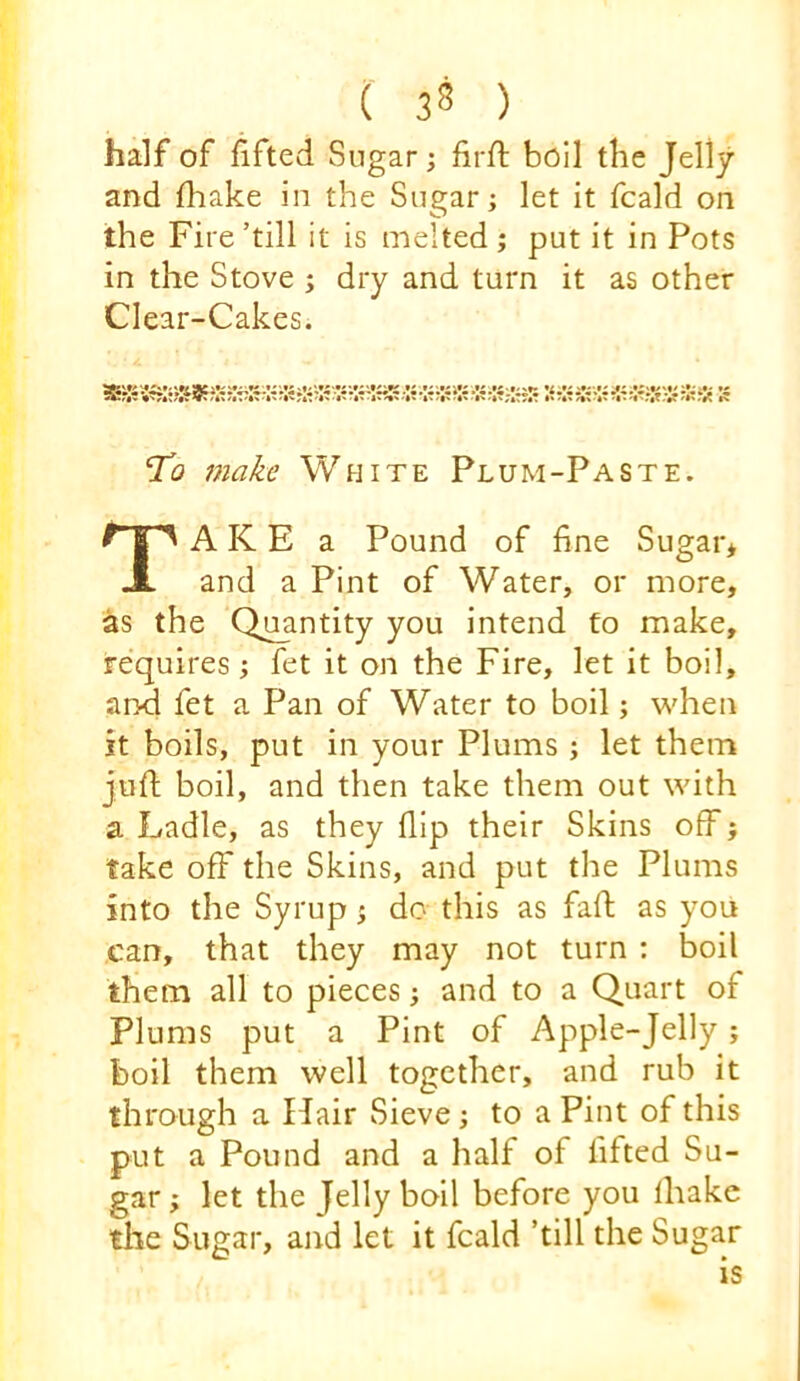 half of lifted Sugar; firft boil the Jelly and fhake in the Sugar; let it fcald on the Fire’till it is melted ; put it in Pots in the Stove ; dry and turn it as other Clear-Cakes. ‘To make White Plum-Paste. A K E a Pound of fine Sugar* and a Pint of Water, or more, as the Quantity you intend to make, requires; fet it on the Fire, let it boil, and fet a Pan of Water to boil; when it boils, put in your Plums ; let them juft boil, and then take them out with a Ladle, as they flip their Skins off; take off the Skins, and put the Plums into the Syrup; do this as faft as you can, that they may not turn : boil them all to pieces; and to a Quart of Plums put a Pint of Apple-Jelly; boil them well together, and rub it through a Hair Sieve; to a Pint of this put a Pound and a half of lifted Su- gar ; let the Jelly boil before you lhakc the Sugar, and let it fcald ’till the Sugar IS