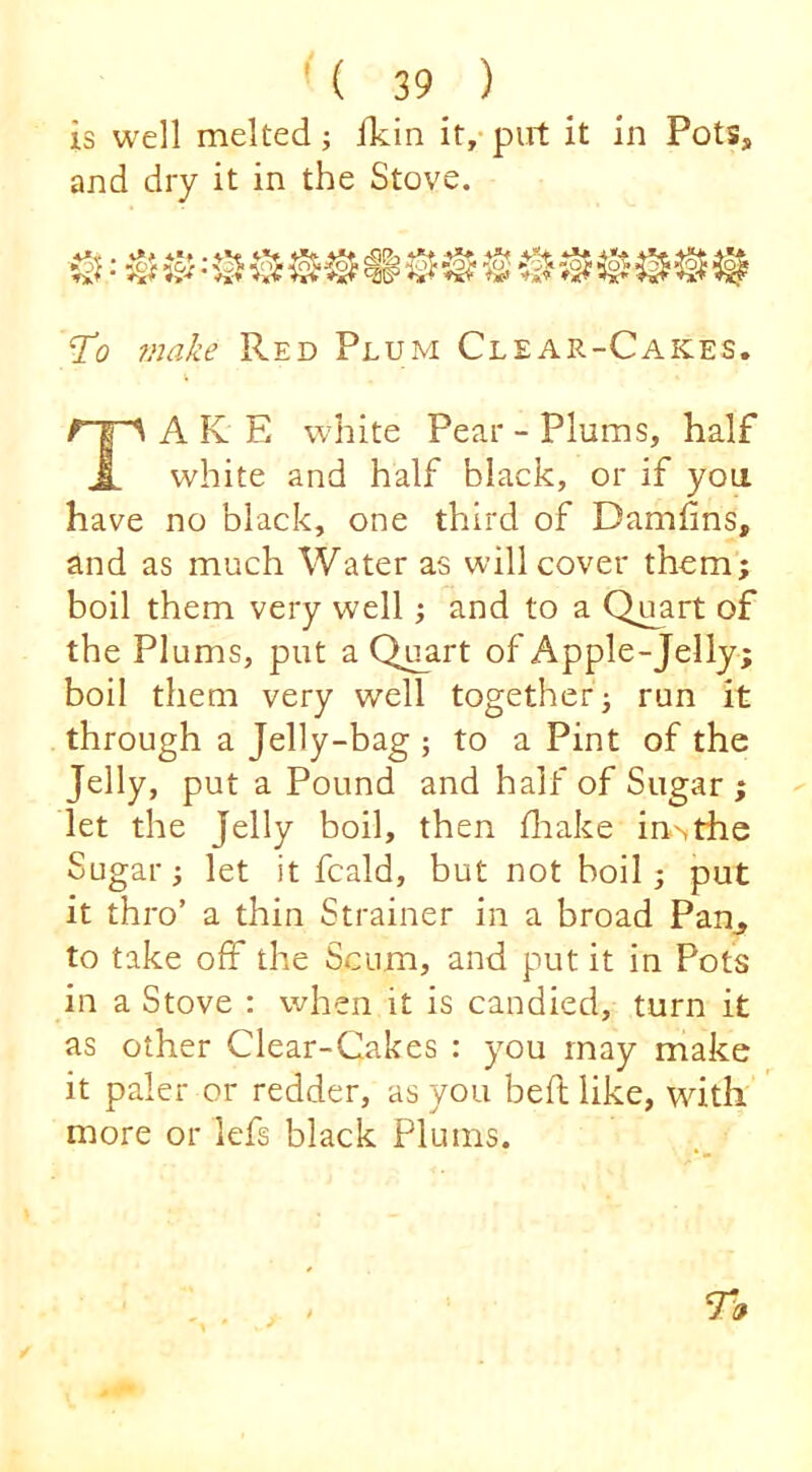 is well melted; ikin it/ put it in Pots, and dry it in the Stove. ^ ^”S B @ ‘To make Red Plum Clear-Cakes. A K E white Pear - Plums, half A white and half black, or if you. have no black, one third of Damfins, and as much Water as will cover them; boil them very well; and to a Qu^art of the Plums, put a Quart of Apple-Jelly; boil them very well together; run it through a Jelly-bag ; to a Pint of the Jelly, put a Pound and half of Sugar ; let the Jelly boil, then fliake in>the Sugar; let it fcald, but not boil; put it thro’ a thin Strainer in a broad Pan^ to take off the Scum, and put it in Pots in a Stove : when it is candied, turn it as other Clear-Cakes : you may make it paler or redder, as you belt like, with more or lefs black Plums.