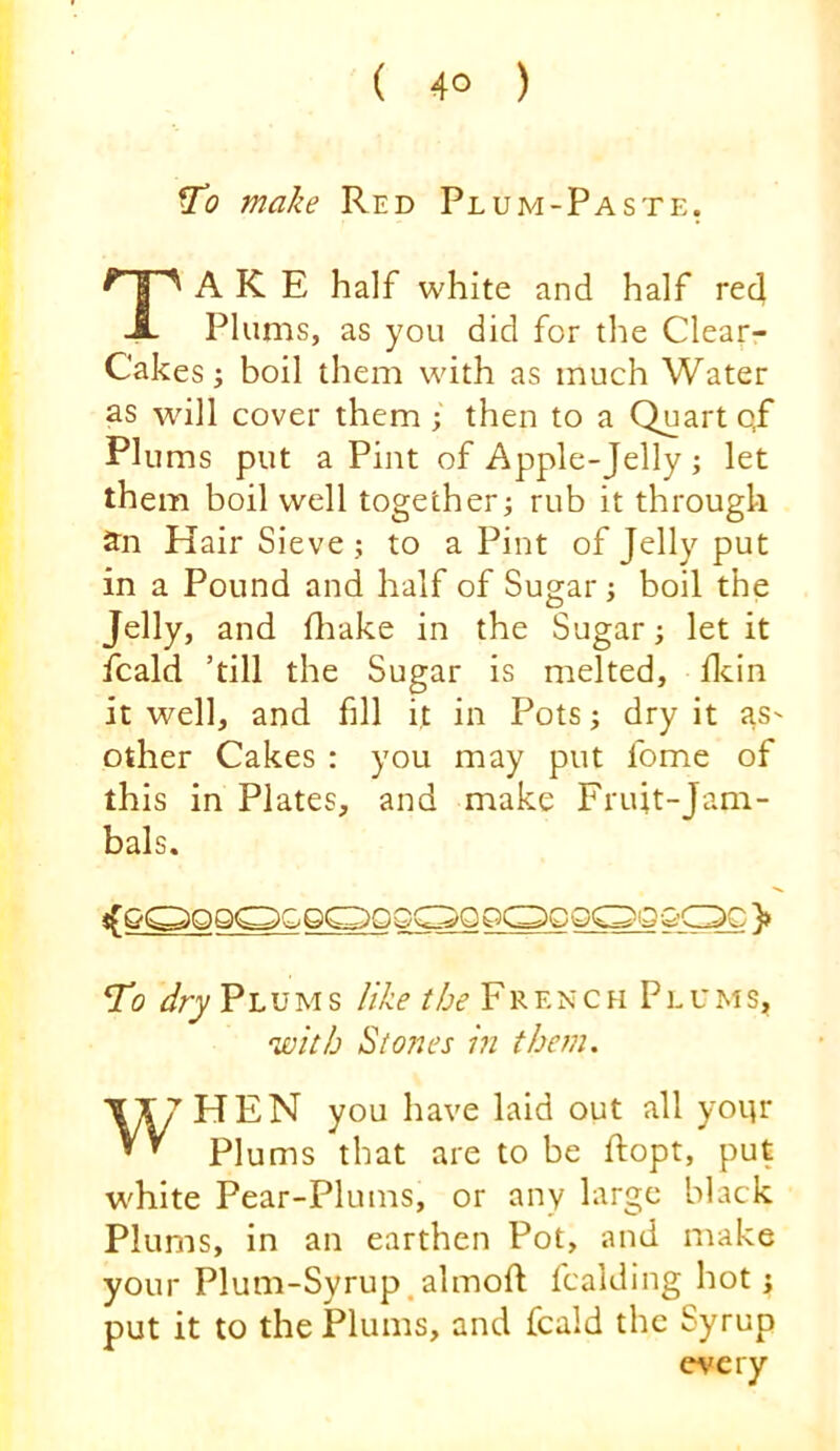 make Red Plum-Paste, Take half white and half reel Plums, as you did for the Clear- Cakes; boil them with as much Water as will cover them; then to a Quart qf Plums put a Pint of Apple-Jelly; let them boil well together^ rub it through an Hair Sieve; to a Pint of Jelly put in a Pound and half of Sugar ; boil the Jelly, and fliake in the Sugar; let it fcald ’till the Sugar is melted, flcin it well, and fdl it in Pots; dry it as- other Cakes : you may put fome of this in Plates, and make Fruit-Jam- bals. To ^ry PluM s like the FR en c h P l u ms, 'with Stones i?i them. ~\JU HEN you have laid out all yoi;r Plums that are to be ftopt, put white Pear-Plums, or any large black Plums, in an earthen Pot, and make your Plum-Syrup.almoft fcalding hot; put it to the Plums, and fcald the Syrup every
