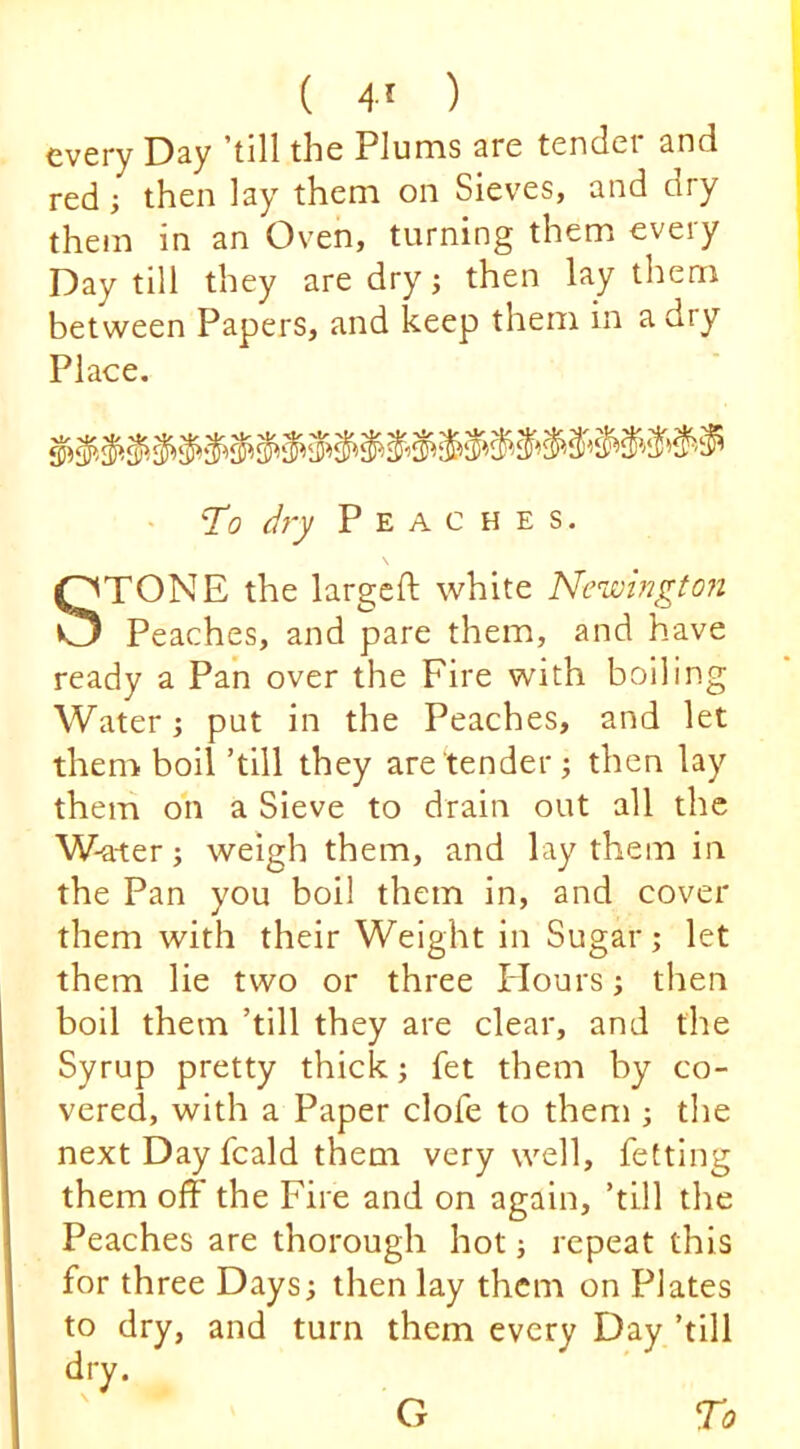 ( 4^ ) every Day ’till the Plums are tender and red; then lay them on Sieves, and dry them in an Oven, turning them every Day till they are dry; then lay them between Papers, and keep them in a dry Place. • To dry Peaches. STONE the largcft white Newingto?i Peaches, and pare them, and have ready a Pan over the Fire with boiling Water; put in the Peaches, and let them, boil ’till they are tender •, then lay them on a Sieve to drain out all the W-ater; weigh them, and lay them in the Pan you boil them in, and cover them with their Weight in Sugar; let them lie two or three Flours; then boil them ’till they are clear, and the Syrup pretty thick; fet them by co- vered, with a Paper clofe to them ; the next Day fcald them very well, fetting them off the Fire and on again, ’till the Peaches are thorough hot; repeat this for three Days; then lay them on Plates to dry, and turn them every Day ’till