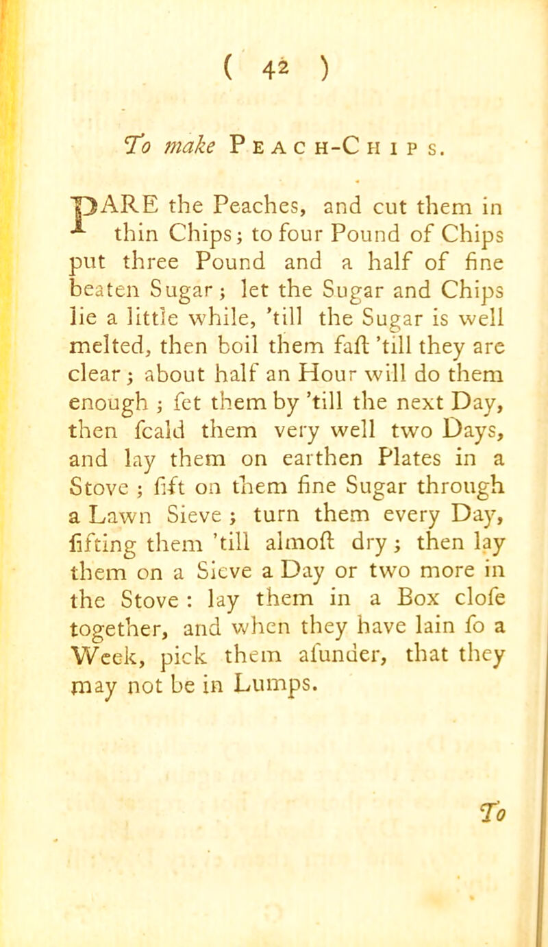 ’To make P e a c h-C hips. T3ARE the Peaches, and cut them in thin Chips; to four Pound of Chips put three Pound and a half of fine beaten Sugar; let the Sugar and Chips lie a little while, ’till the Sugar is well melted, then boil them faft ’till they are clear; about half an Hour will do them enough ; fet them by ’till the next Day, then fcald them very well two Days, and lay them on earthen Plates in a Stove ; fift on them fine Sugar through a Lawn Sieve ; turn them every Day, fifting them ’till almoft dry; then lay them on a Sieve a Day or two more in the Stove : lay them in a Box clofe together, and when they have lain fo a Week, pick them afunder, that they may not be in Lumps.