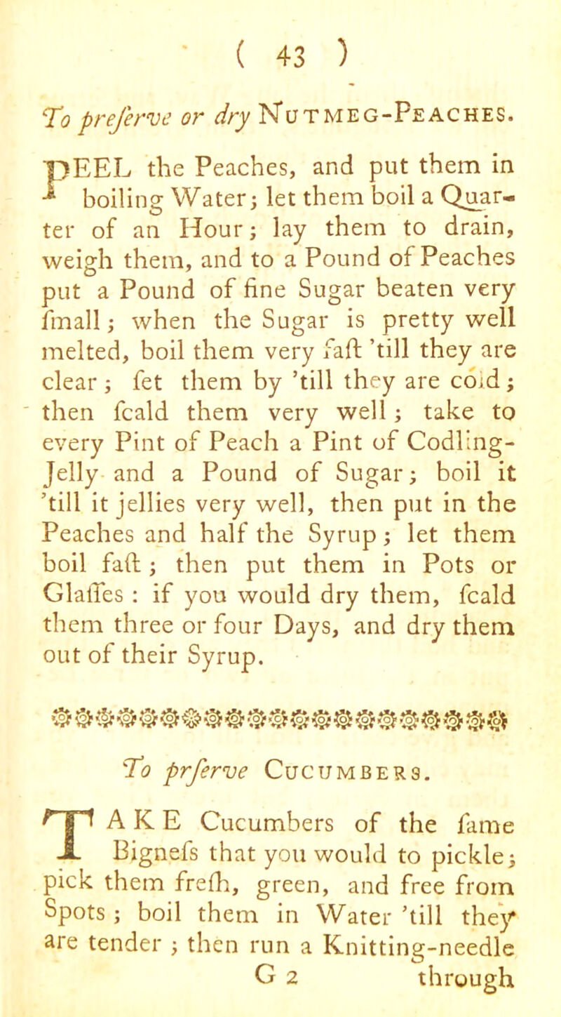 To prefervc or dry N*utmeg-Peaches. pEEL the Peaches, and put them in boiling Water; let them boil a Quar- ter of an Hour; lay them to drain, weisfh them, and to a Pound of Peaches put a Pound of fine Sugar beaten very fmall; when the Sugar is pretty well melted, boil them very faff ’till they are clear ; fet them by ’till they are coid; then fcald them very well; take to every Pint of Peach a Pint of Codling- Jelly and a Pound of Sugar; boil it ’till it jellies very well, then put in the Peaches and half the Syrup; let them boil faft; then put them in Pots or GlalTes : if you would dry them, fcald them three or four Days, and dry them out of their Syrup. To prferve Cucumbers. Take Cucumbers of the fame Bignefs that you would to pickle; pick them frefh, green, and free from Spots ; boil them in Water ’till the^ are tender ; then run a Knitting-needle G 2 through