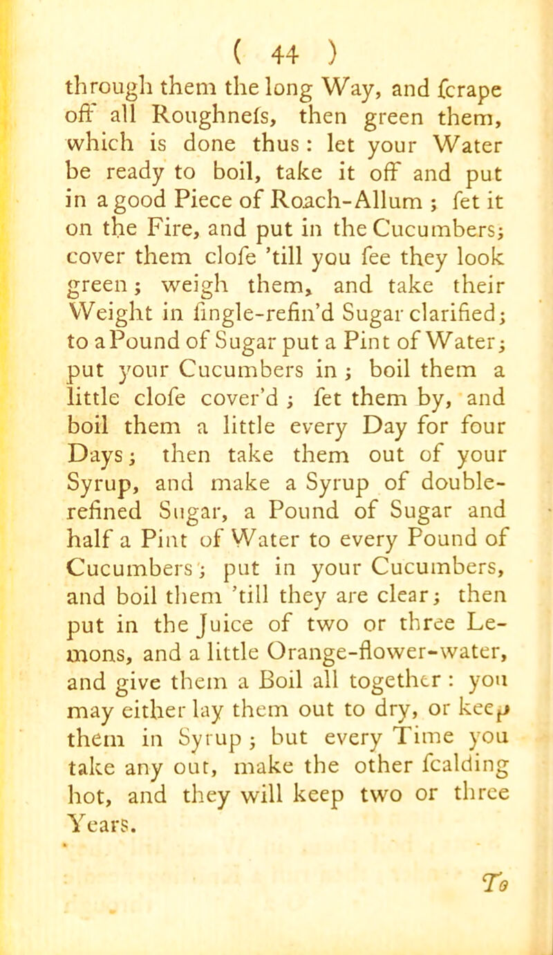 through them the long Way, and fcrape off all Roughnefs, then green them, which is done thus : let your Water be ready to boil, take it off and put in a good Piece of Roach-Allum ; fet it on the Fire, and put in the Cucumbersj cover them clofe ’till you fee they look green; weigh them, and take their Weight in fingle-refin’d Sugar clarified; to aPound of Sugar put a Pint of Water; put your Cucumbers in ; boil them a little clofe cover’d ; fet them by, and boil them a little every Day for four Days; then take them out of your Syrup, and make a Syrup of double- refined Sugar, a Pound of Sugar and half a Pint of Water to every Pound of Cucumbers ; put in your Cucumbers, and boil them ’till they are clear; then put in the Juice of two or three Le- uions, and a little Orange-flower-water, and give them a Boil all together : you may either lay them out to dry, or keep them in Syrup ; but every Time you take any out, make the other Raiding hot, and they will keep two or three Years.