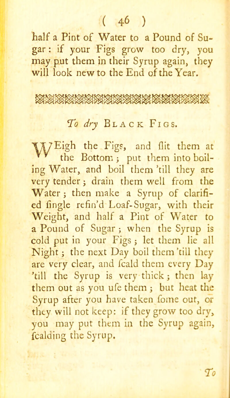 half a Pint of Water to a Pound of Su- gar : if your Figs grow too dry, you may put them in iheir Syrup again, they will look new to the End of the Year. To dry Black Figs. wiv- Bottom ; put them into boil- ing Water, and boil them ’till they are very tender ^ drain them well from the Water j then make a Syrup of clarifi- ed Angle refin’d Loaf-Sugar, with their Weight, and half a Pint of Water to a Pound of Sugar ; when the Syrup is cold put in your Figs; let them lie all Night; the next Day boil them ’till they are very clear, and fcald them every Day ’till the Syrup is very thick; then lay them out as you ufe them ; but heat the Syrup after you have taken fome out, or they will not keep: if they grow too dry, you may put them in the Syrup again, fcalding the Syrup. the Figs, and flit them at