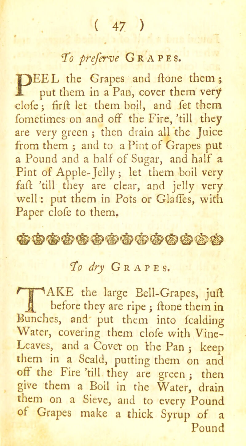 To preferve Grapes. PEEL the Grapes and flone them; put them in a Pan, cover them very clofe 3 iirft let them boil, and fet them fometimes on and off the Fire, ’till they are very green ; then drain all the Juice from them 3 and to a Pint of Grapes put a Pound and a half of Sugar, and half a Pint of Apple-Jelly 3 let them boil very fafl; ’till they are clear, and jelly very well: put them in Pots or Glaffes, with Paper clofe to them. ‘Z’o dry Grapes. ^ I '^AKE the large Bell-Grapes, juff before they are ripe 3 ffone them in Bunches, and' put them into Icalding Water, covering them clofe with Vine- Leaves, and a Covet on the Pan 3 keep them in a Scald, putting them on and off the Fire ’till they are green 3 then give them a Boil in the Water, drain them on a Sieve, and to every Pound of Grapes make a thick Syrup of a Pound