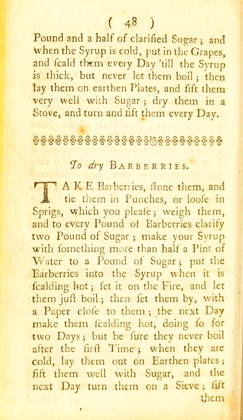Pound and a half of clarified Sugar j and when the Syrup is cold, put in the Grapes, and fcald tlicm every Day ’till the Syrup is thick, but never let them boil j then lay them on earthen Plates, and fift them very well with Sugar; dry them in a Stove, and turn and lift them every Day. dj'y Barberries. A K E Barberries, done them, and tie them in Punches, or loofe in Sprigs, which you pleafe j weigh them, and to every Pound of Barberries clarify two Pound of Sugar ; make your Syrup with fomething more than half a Pint of Water to a Pound of Sugar; put the Barberries into the Syrup when it is fcalding hot; fet it on the Fire, and let them juff boil; then fet them by, with a Paper dole to them ; the next Day make them fcalding hot, doing fo for two Days; but be lure they never boil after the fird I'inie ; when they are cold, lay them out on Earthen plates; fift them well with Sugar, and the next Day turn them on a Sieve; fift them