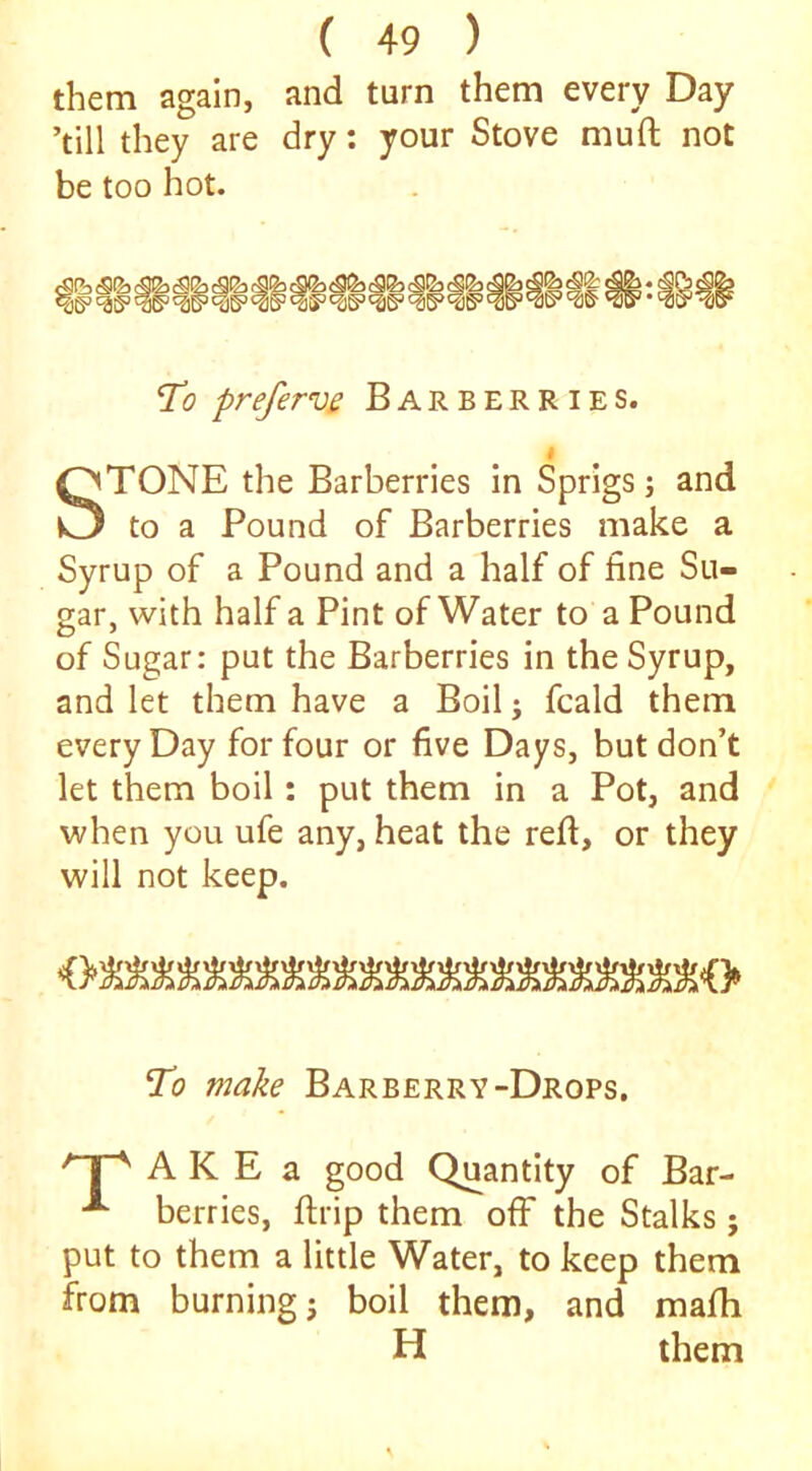 them again, and turn them every Day ’till they are dry: your Stove muft not be too hot. If egg- To prefervs Barberries. I STONE the Barberries in Sprigs; and to a Pound of Barberries make a Syrup of a Pound and a half of fine Su- gar, with half a Pint of Water to a Pound of Sugar: put the Barberries in the Syrup, and let them have a Boil; fcald them every Day for four or five Days, but don’t let them boil: put them in a Pot, and when you ufe any, heat the refi, or they will not keep. To make Barberry-Drops, j ^ A K E a good Quantity of Bar- ^ berries, ftrip them off the Stalks; put to them a little Water, to keep them from burning j boil them, and mafh H them