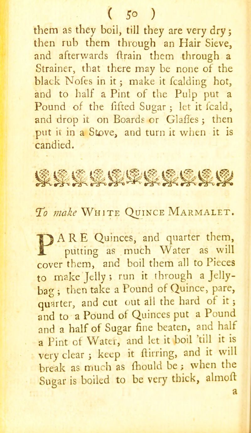 them as they boil, till they are very dry; then rub them through an Hair Sieve, and aftervv^ards drain them through a Strainer, that there may be none of the black Nofes in it; make it fcalding hot, and to half a Pint of tite Pulp put a Pound of the fifted Sugar ; let it fcald, and drop it on Boards or Glafles ; then put it in a Stove, and turn it when it is candied. To jnake White Quince Marmalet. PARE Quinces, and quarter them, putting as much Water as will cover them, and boil them all to Pieces to make Jelly ; run it through a Jelly- bag ; then take a Pound of Quince, pare, quarter, and cut out all the hard of it; and to a Pound of Quinces put a Pound and a half of Sugar fine beaten, and half a Pint ot Water, and let it boil ’till it is very clear ; keep it fiirring, and it will break as much as fliould be; when the Sugar is boiled to be very thick, almoft a