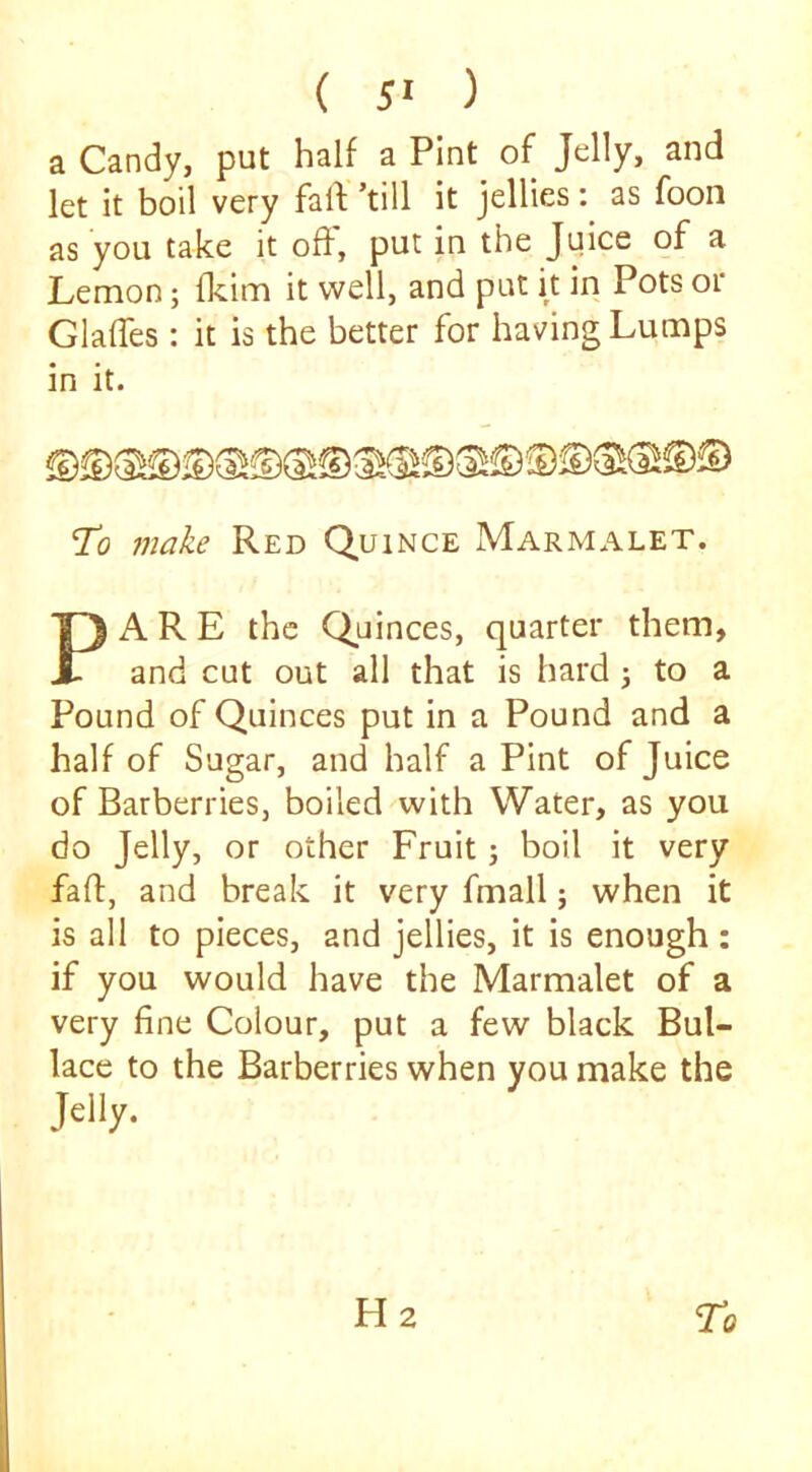 a Candy, put half a Pint of Jelly, and let it boil very fail ’till it jellies: as foon as you take it of}, put in the Juice of a Lemon; flcim it well, and put it in Pots or Glaffes: it is the better for having Lumps in it. To make Red Quince Marmalet. PARE the Quinces, quarter them, and cut out all that is hard j to a Pound of Quinces put in a Pound and a half of Sugar, and half a Pint of Juice of Barberries, boiled with Water, as you do Jelly, or other Fruit; boil it very faff, and break it very fmall; when it is all to pieces, and jellies, it is enough : if you would have the Marmalet of a very fine Colour, put a few black Bul- lace to the Barberries when you make the Jelly.