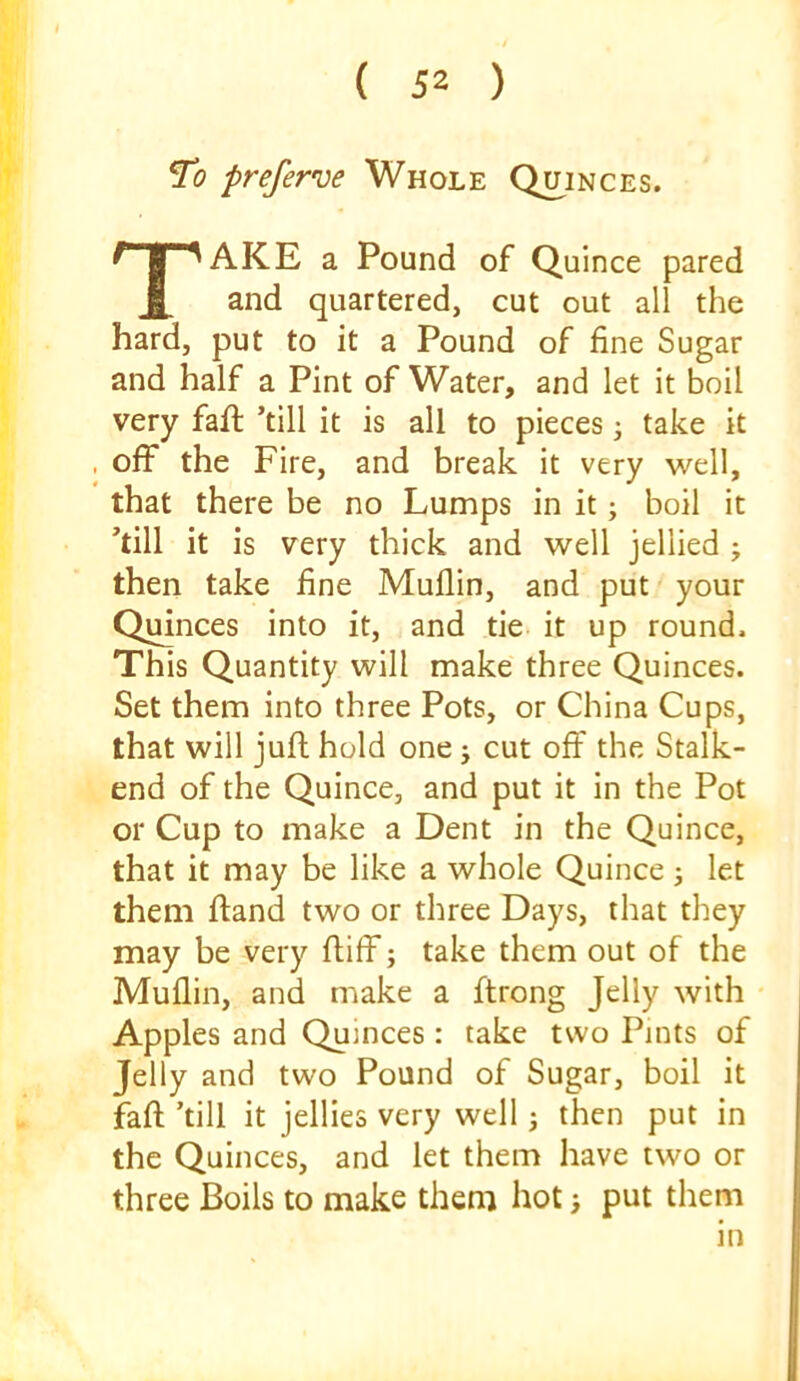 To preferw Whole Quinces. Take a Pound of Quince pared and quartered, cut out all the hard, put to it a Pound of fine Sugar and half a Pint of Water, and let it boil very faft ’till it is all to pieces j take it , off the Fire, and break it very well, that there be no Lumps in it; boil it ’till it is very thick and well jellied ; then take fine Muflin, and put your Quinces into it, and tie it up round. This Quantity will make three Quinces. Set them into three Pots, or China Cups, that will jufl hold one j cut off the Stalk- end of the Quince, and put it in the Pot or Cup to make a Dent in the Quince, that it may be like a whole Quince j let them ftand two or three Days, that they may be very ftiff s take them out of the Muflin, and make a ftrong Jelly with Apples and Quinces : take two Pints of Jelly and two Pound of Sugar, boil it faft ’till it jellies very well j then put in the Quinces, and let them have two or three Boils to make them hot; put them in