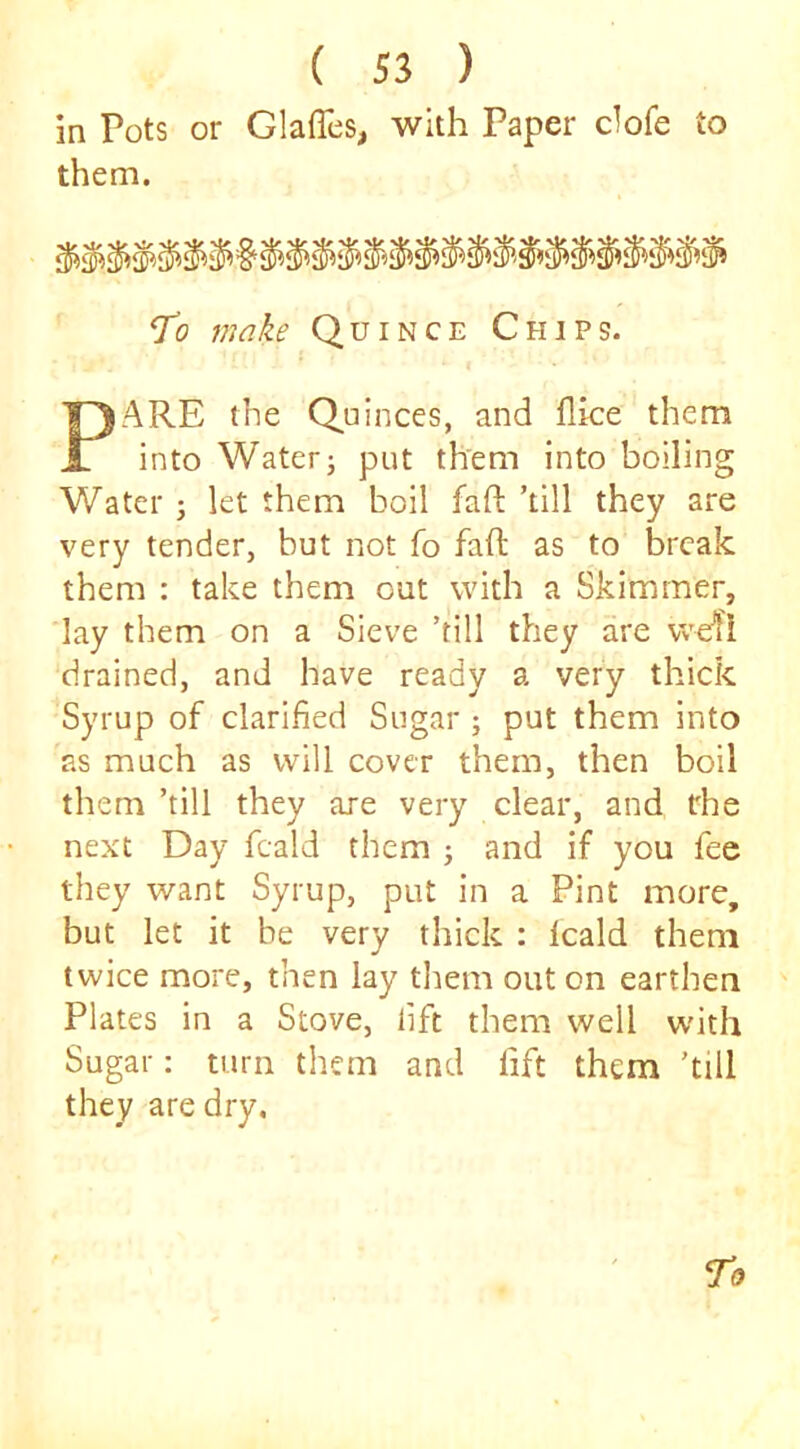 in Pots or Glaffes, with Paper clofe to them. J’o make Quince Chips. PARE the Quinces, and flice them into Water; put them into boiling Water ; let them boil fafl: ’till they are very tender, but not fo faft as to break them : take them out with a Skimmer, lay them on a Sieve ’till they are wefi drained, and have ready a very thick Syrup of clarified Sugar ; put them into as much as will cover them, then boil them ’till they are very clear, and the next Day fcald them ; and if you fee they want Syrup, put in a Pint more, but let it be very thick : leald them twice more, then lay them out on earthen Plates in a Stove, lift them well with Sugar: turn them and fift them ’till they are dry.