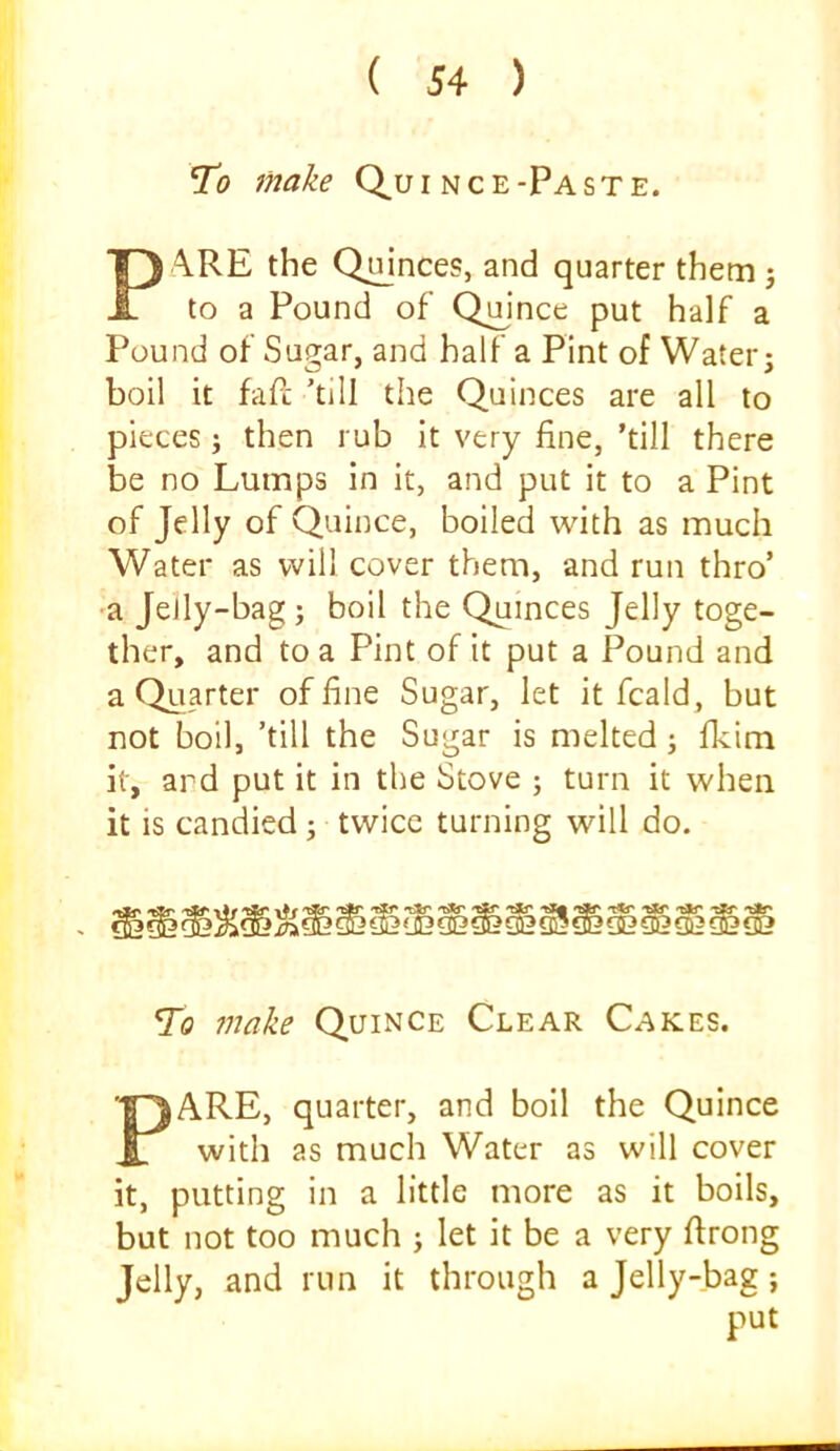 To make Q^uince-Paste. A.RE the Qmnces, and quarter them j to a Pound of Qmnce put half a Pound of Sugar, and half a Pint of Water j boil it fafc 'till the Quinces are all to pieces ; then rub it very fine, ’till there be no Lumps in it, and put it to a Pint of Jelly of Quince, boiled with as much Water as will cover them, and run thro’ ■a Jelly-bag; boil the Quinces Jelly toge- ther, and to a Pint of it put a Pound and a Quarter of fine Sugar, let it fcald, but not boil, 'till the Sugar is melted; fkim it, ard put it in the Stove ; turn it when it is candied ; twice turning will do. To make Quince Clear Cakes. PARE, quarter, and boll the Quince with as much Water as will cover it, putting in a little more as it boils, but not too much ; let it be a very ftrong Jelly, and run it through a Jelly-bag; put