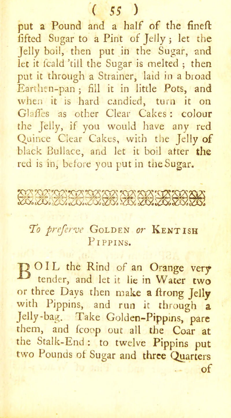put a Pound and a half of the fined: fifted Sugar to a Pint of Jelly j let the Jelly boil, then put in the Sugar, and let it fcald ’till the Sugar is melted ; then put it through a Strainer, laid in a bioad Earthen-pan ; fill it in little Pots, and when it is hard candied, turn it on Glafies as other Clear Cakes : colour the Jelly, if you would have any red Quince Clear Cakes, with the Jelly of black Bullace, and let it boil alter the red is in, before you put in the Sugar, To preferve Golden or Kentish Pippins. T) OIL the Rind of an Orange very ^ tender, and let it lie in Water two or three Days then make a ftrong Jelly with Pippins, and run it through a Jelly-bag. Take Golden-Pippins, pare them, and fcoop out all the Coar at the Stalk-End : to twelve Pippins put two Pounds of Sugar and three Quarters of