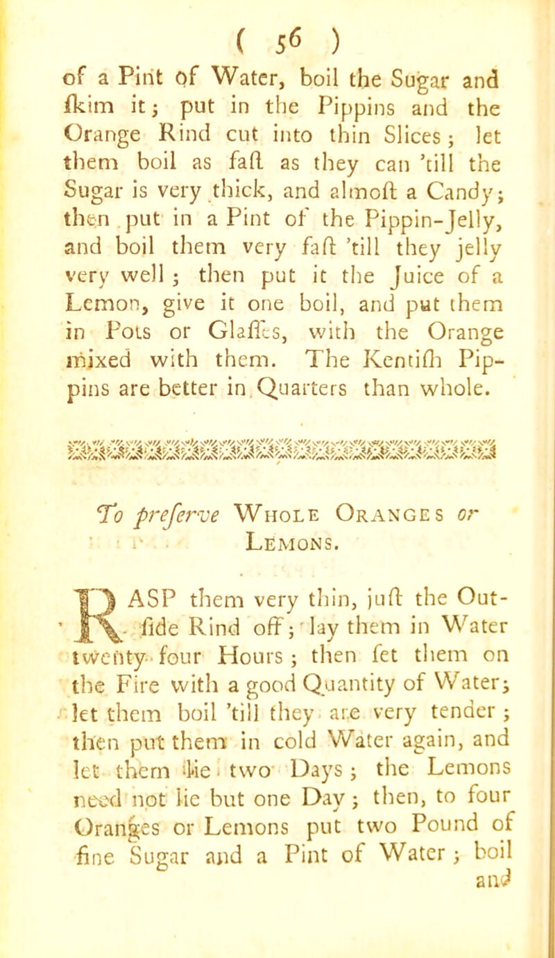 ( 5<5 ) of a Pint of Water, boll the Sugar and fkim it; put in the Pippins and the Orange Rind cut into thin Slices; let them boil as fafl. as they can ’till the Sugar is very thick, and almoft a Candy; then put in a Pint of the Pippin-Jelly, and boil them very fall; ’till they jelly very well ; then put it the Juice of a Lemon, give it one boil, and put them in Fois or Glaffts, with the Orange mixed with them. The Kcntifli Pip- pins are better in Quarters than whole. To prefer've Whole Oranges or ■ 1- ■ Lemons. ASP them very thin, juft the Out- fide Rind off;'lay them in Water twenty-four Hours; then fet them on the Fire with a good Quantity of Water; let them boil ’till they are very tender ; then put them in cold Water again, and let them ‘he i two' Days ; the Lemons ntx'd not lie but one Day; then, to four Oranges or Lemons put two Pound of fine Sugar and a Pint of Water; boil and