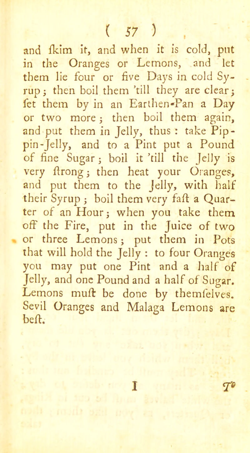 and flclm Ir, and when it is cold, put in the Oranges or Lemons, and let them lie four or five Days in cold Sy- - rup; then boil them ’till they are clear; fet them by in an Earthen-Pan a Day or two more; then boil them again, and put them in Jelly, thus : take Pip- pin-Jelly, and to a Pint put a Pound of fine Sugar; boil it ’till the Jelly is very firong; then heat your Oranges, and put them to the Jelly, with half their Syrup ; boil them very fafi; a Quar- ter of an Hour; when you take them off the Fire, put in the Juice of two » or three Lemons; put them in Pots that will hold the Jelly : to four Oranges you may put one Pint and a Jialf of Jelly, and one Pound and a half of Sugar. Lemons mufi: be done by themfelves. Sevil Oranges and Malaga Lemons are bell. I