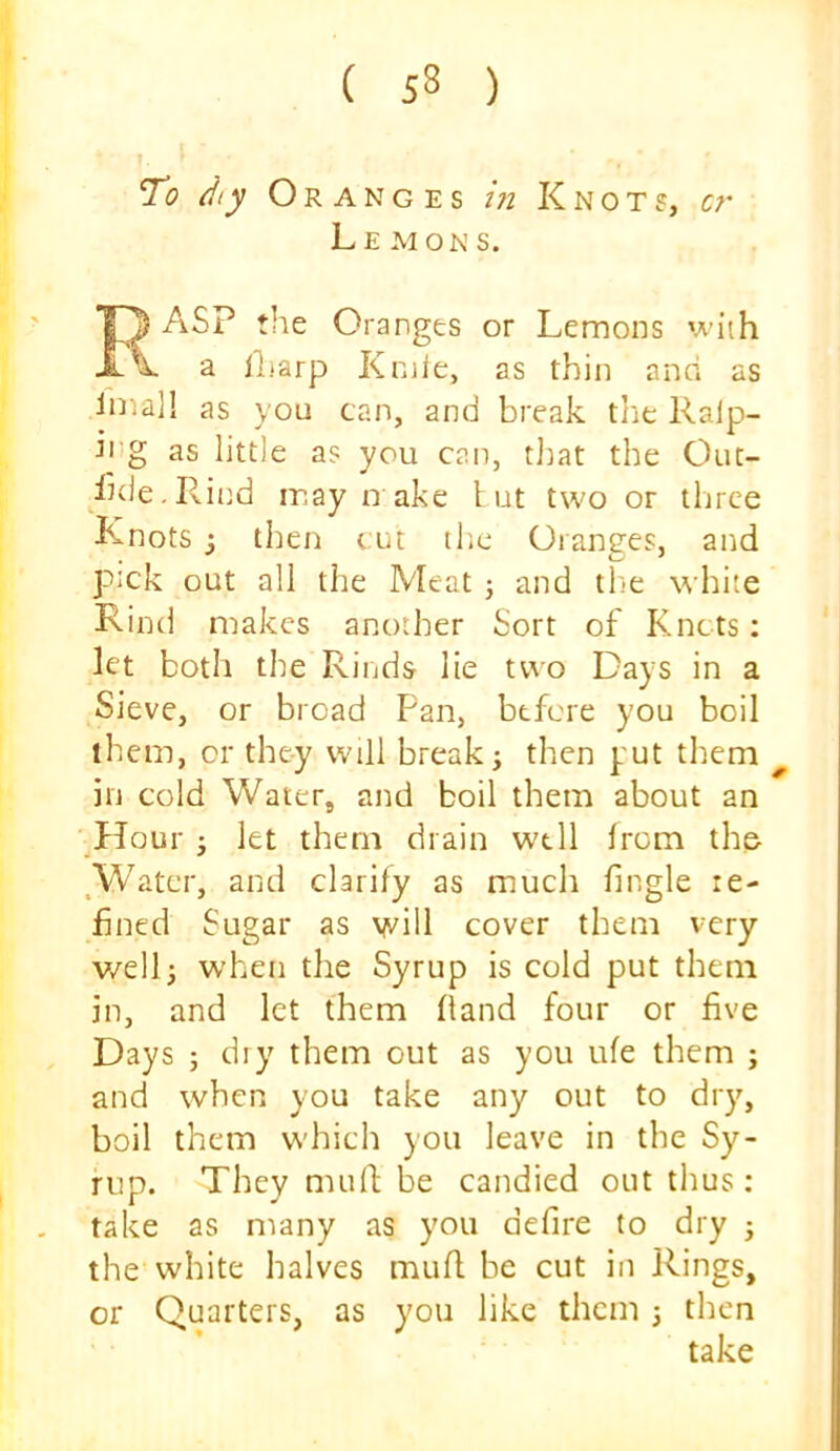 To dty Oranges in Knots, cr Le MON s. ASP the Oranges or Lemons with a ll.iarp Koie, as thin ana as imal! as you can, and break tlie Ralp- hig as little as you can, tl^at the Out- /Kle.Pvittd may D ake tut two or three Knots ; then cut tlie Oranges, and pick out all the Meat j and tlie white Rind makes another Sort of Knots: let both the Rinds lie two Days in a Sieve, or broad Pan, before you boil them, or they will break j then put them ^ in cold Water, and boil them about an flour j let them drain well from the Water, and clarify as much fingle re- fined Sugar as will cover them very well; when the Syrup is cold put them in, and let them hand four or five Days 5 dry them out as you ufe them ; and when you take any out to dry, boil them w'hich you leave in the Sy- rup. They mufl; be candied out thus: take as many as you defire to dry ; the vvhite halves mufl be cut in Rings, or Quarters, as you like them \ then