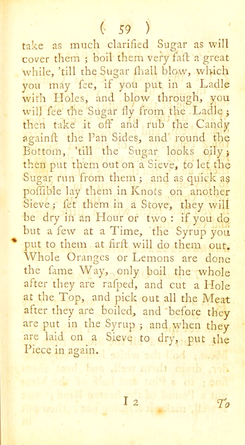 take as much clarified Sugar as will cover them ; boil them very fall; a great while, ’till the Sugar flialL blow, which you may fee, if you put in a Ladle with Holes, and blow through, you wull fee the Sugar fly from the Ladle j then take it off and rub the Candy againfl; the Fan Sides, and' round the Bottom, ’till the Sugar looks oily i then put them out on a Sieve, to let the Sugar run from them ; and as quick a§ poffible lay them in Knots on another Sieve; fet them in a Stove, they will be dry in an Hour or two : if you do but a few at a Time, the Syrup you put to them at firft will do them out. Whole Oranges or Lemons are done the fame Way, only boil the whole after they are rafped, and cut a Hole at the Top, and pick out all the Meat after they are boiled, and 'before they are put in the Syrup j and wdien they are laid on a Sieve to dry, put the Piece in again.