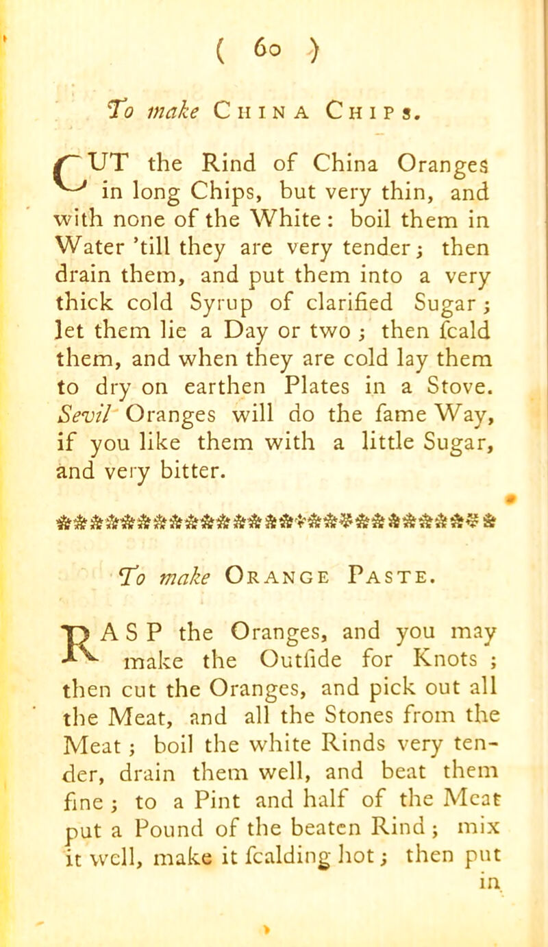 To make China Chips. ^ UT the Rind of China Oranges in long Chips, but very thin, and with none of the White : boil them in Water’till they are very tender; then drain them, and put them into a very thick cold Syrup of clarified Sugar ; let them lie a Day or two j then fcald them, and when they are cold lay them to dry on earthen Plates in a Stove. Oranges will do the fame Way, if you like them with a little Sugar, and very bitter. AtSf ** AA Sf To make Orange Paste. Rasp the Oranges, and you may make the Outfide for Knots ; then cut the Oranges, and pick out all the Meat, and all the Stones from the Meat; boil the white Rinds very ten- der, drain them well, and beat them fine ; to a Pint and half of the Meat put a Pound of the beaten Rind ; mix it well, make it Raiding hot; then put in