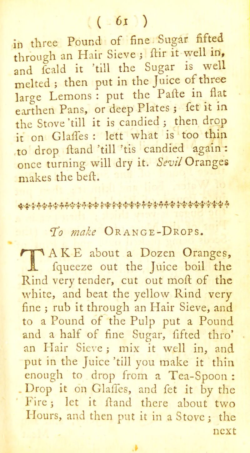 in three Pound of fine Sugar fifted through an Hair Sieve ^ hir it well in, and fcald it ’till the Sugar is well melted ; then put in the Juice of three large Lemons : put the Pafte in flat eajthen Pans, or deep Plates ; fet it in the Stove ’till it is candied ; then drop it on GlaflTes : lett what is too thin ,to drop Hand ’till ’tis candied again : once turning will dry it. Sev// Oranges makes the befl. ‘To make Orange-Drops. Take about a Dozen Oranges, fqueeze out the Juice boil the Rind very tender, cut out mofl of the white, and beat the yellow Rind very fine ; rub it through an Hair Sieve, and to a Pound of the Pulp put a Pound and a half of fine Sugar, fifted thro’ an Hair Sieve; mix it well in, and put in the Juice ’till you make it thin enough to drop from a Tea-Spoon : . Drop it o'n GlalTes, and fet it by the Eire; let it fland there about two Hours, and then put it in a Stove; the next