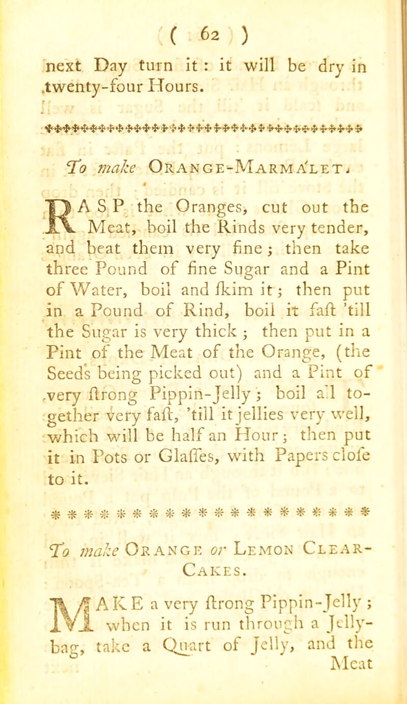 next Day turn it : it will be dry in .twenty-four Hours. r To make Orange-Marma'let^ I t ^O A S the Oranges, cut out the JA. Meat, boil the Rinds very tender, and beat them very fine j then take three Pound of fine Sugar and a Pint of Water, boil and fkim it; then put in a Pound of Rind, boil it fafl; ’till the Sugar is very thick ; then put in a Pint of the Meat of the Orange, (the Seeds being picked out) and a Pint of .very flrong Pippin-Jelly ; boil a'l to- gether very fall, ’till it jellies very well, v/hich will be half an Hour; then put it in Pots or Glafles, wdth Papers clofe to it. ^ e:;. i};- ^ ^ ^ ^ ^ To Or ANGE or Lemon Clear- Cakes. AKE a very ftrong Pippin-Jelly ; i. vj- when it is run through a Jelly- bag, take a Qnart of Jelly, and the Meat
