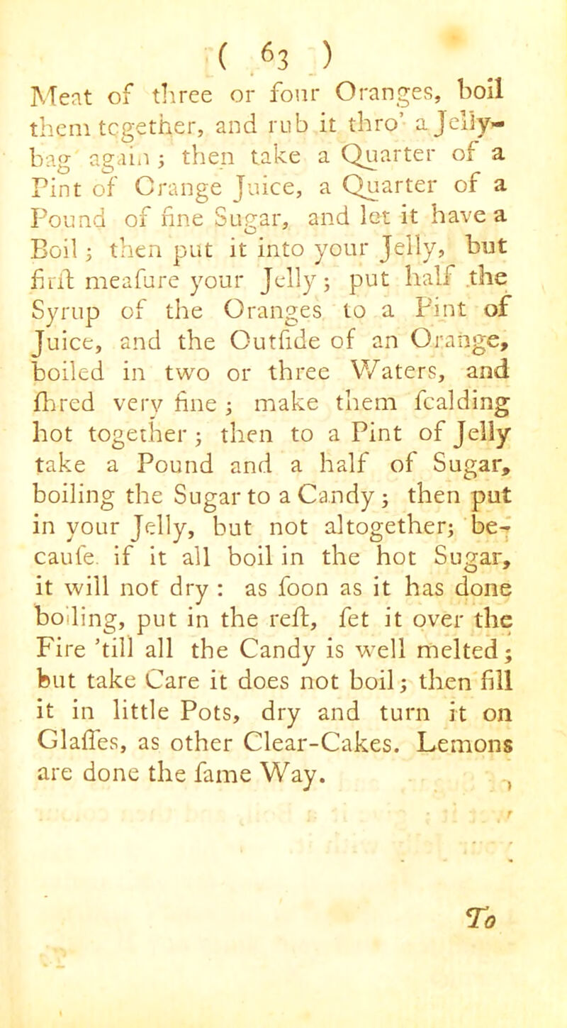 ( .^3 ) ^Teat of three or four Oranges, holl them tcgether, and rub it thro’ ajeliy- bag again j then take a Quarter of a Pint of Grange Juice, a Quarter of a Pound of fine Sugar, and lot it have a Boil; then put it into your Jelly, but firil; meafure your Jelly; put half .the Syrup of the Oranges to a Pint of Juice, and the Outfide of an Orange, boiled in two or three Waters, and flared very fine ; make them fcalding hot together j then to a Pint of Jelly take a Pound and a half of Sugar, boiling the Sugar to a Candy; then put in your Jelly, but not altogether; bej caufe. if it all boil in the hot Sugar, it will not dry : as foon as it has done boiling, put in the reft, fet it over the Fire ’till all the Candy is w'ell melted; but take Care it does not boil; then fill it in little Pots, dry and turn it on Glaffes, as other Clear-Cakes. Lemons are done the fame Way. , Ta