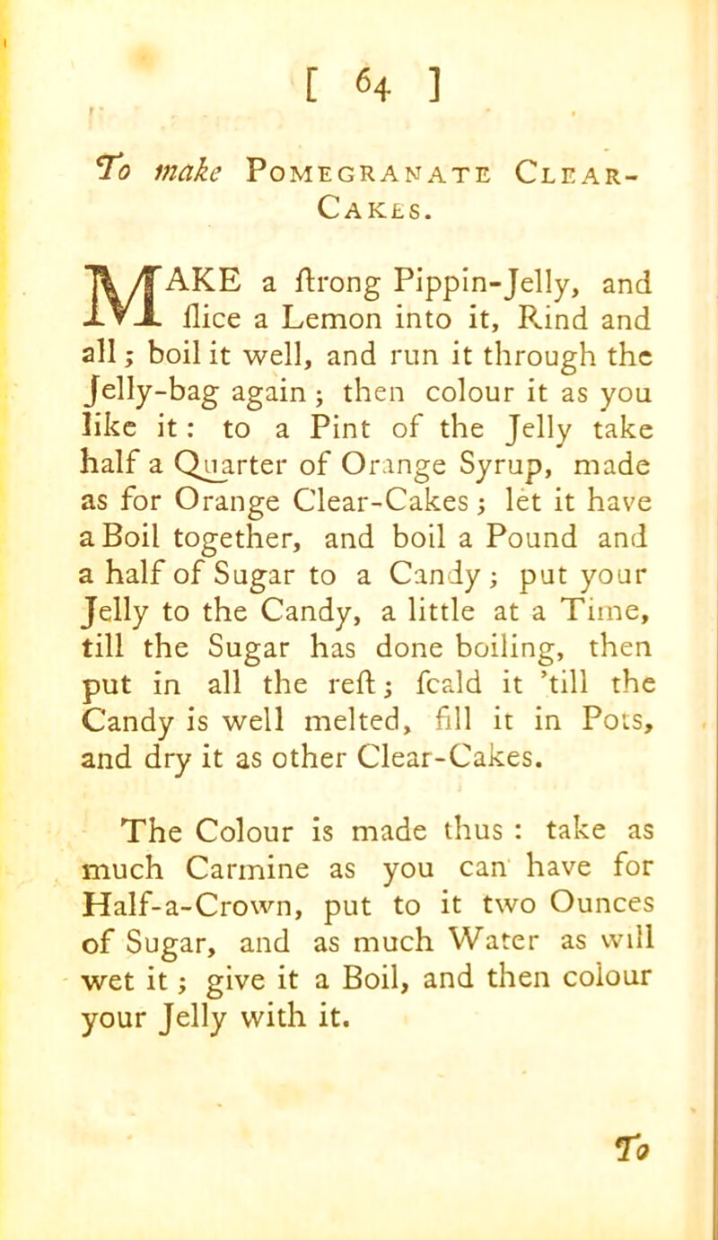 f ' , ^0 make Pomegranate Clear- CaK£S. Make a flrong Pippin-Jelly, and nice a Lemon into it. Rind and all; boil it well, and run it through the Jelly-bag again ; then colour it as you like it: to a Pint of the Jelly take half a Qiparter of Orange Syrup, made as for Orange Clear-Cakes; let it have a Boil together, and boil a Pound and a half of Sugar to a Candy ; put your Jelly to the Candy, a little at a Time, till the Sugar has done boiling, then put in all the reft 5 fcald it ’till the Candy is well melted, fill it in Pots, and dry it as other Clear-Cakes. The Colour is made thus : take as much Carmine as you can have for Half-a-Crown, put to it two Ounces of Sugar, and as much Water as will wet it; give it a Boil, and then colour your Jelly with it. 71?