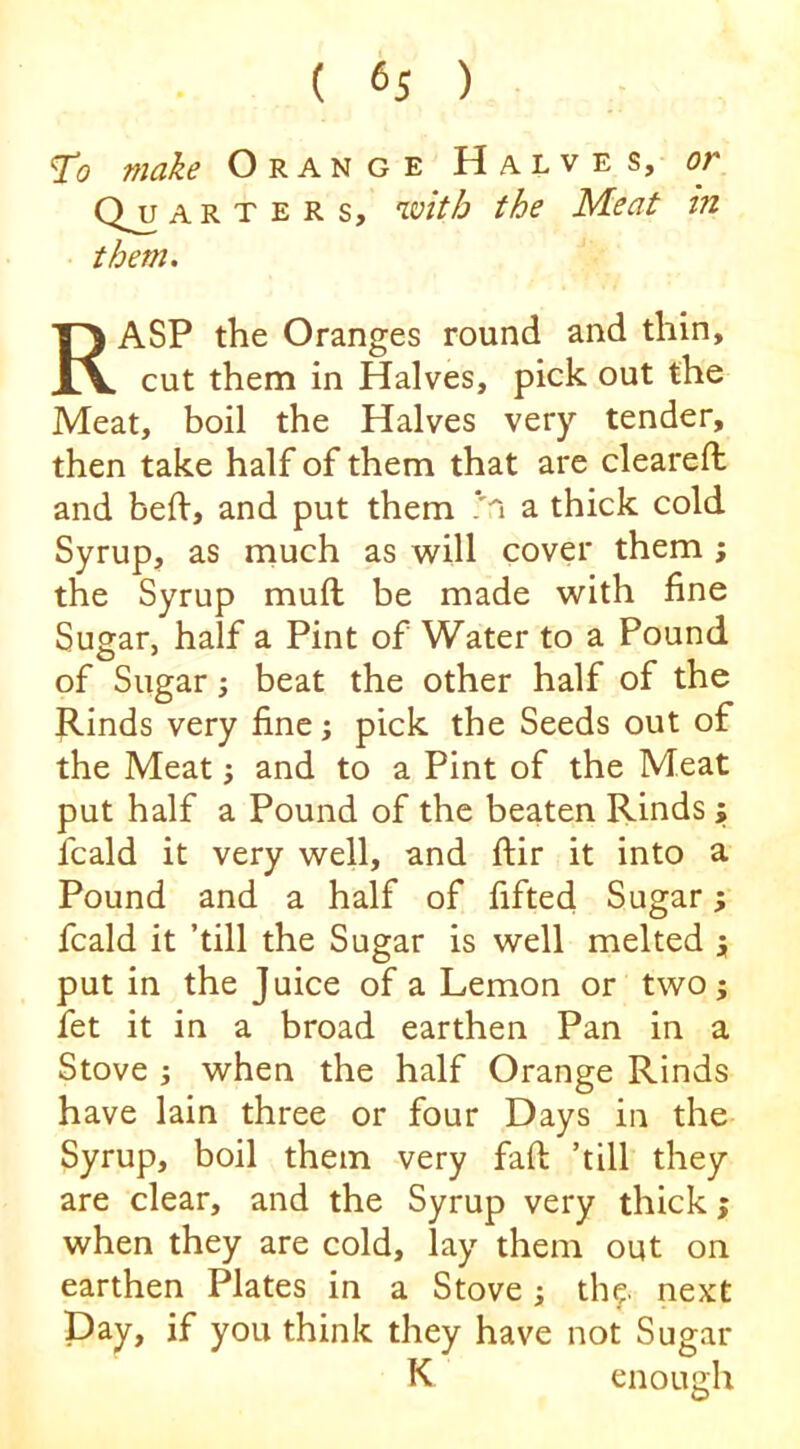 To make Orange Halves, or a R T E R s, with the Meat in them, Rasp the Oranges round and thin, cut them in Halves, pick out the Meat, boil the Halves very tender, then take half of them that are cleared: and bed, and put them /n a thick cold Syrup, as much as will cover them ; the Syrup mud be made with fine Sugar, half a Pint of Water to a Pound of Sugar; beat the other half of the Rinds very fine; pick the Seeds out of the Meat j and to a Pint of the Meat put half a Pound of the beaten Rinds ; fcald it very well, and dir it into a Pound and a half of fifted Sugar, fcald it ’till the Sugar is well melted j put in the Juice of a Lemon or two j fet it in a broad earthen Pan in a Stove when the half Orange Rinds have lain three or four Days in the Syrup, boil them very fad ’till they are clear, and the Syrup very thick; when they are cold, lay them out on earthen Plates in a Stove; the next pay, if you think they have not Sugar K enough