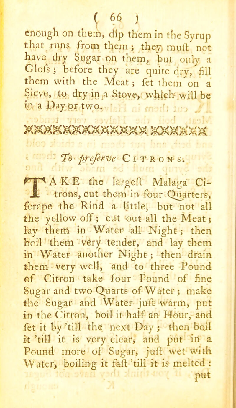 Enough on them, dip them in the Syrup that runs from them ; they, muft not have dry Sugar on them, but only a Glofs; before they are quite dry, fill them with the Meat; fet them on a Sieve, to dry in,a Stove, which will be ip a Day or two. ' q — preferve Citrons. e Take the large/t Malaga Ci- trons, cut them in four Qi^arters, ferape the Rind a little, but not all the yellow off; cut out all the Meat; lay them in Water all Night; then boil them Very tender, and lay them in Water another Night; then drain them very well, and to three Pound of Citron take four Pound of fine Sugar and two Quarts of Water ; make the Sugar and Water juft warm, put in the Citron, boil it half an Hour, and fet it by ’till the next Day ; then boil it ’till it is very clear, and put in a Pound more of Sugar, juft wet with Water, boiling it faft ’till it is melted : put