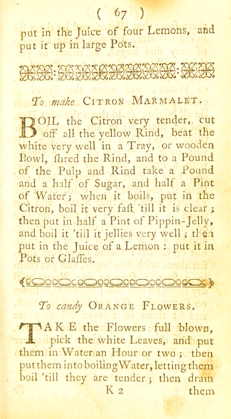 put in the Juice of four Lemons, and put it up in large Pots. 'To make Citron MaRmalet. Boil the citron very tender, cut off all the yellow Rind, beat the white very well in a Tray, or wooden Rowl, Hired the Rind, and to a Pound of the Pulp and Rind take a Pound and a half of Sugar, and half a Pint of Water ; when it boils, put in the Citron, boil it very fall; ’till it is clear ; then put in half a Pint of Pippin-Jelly, and boil it ’till It jellies very well ; tl ei put in the Juice of a Lemon : put it in Pots or Glaffes. To candy Orange Flowers. Take the Flowers full blown, pick the white Leaves, and put them in Water an Hour or two ; then put them in to boilingWater, letting them boil’till they are tender 3 then dram K 2 them
