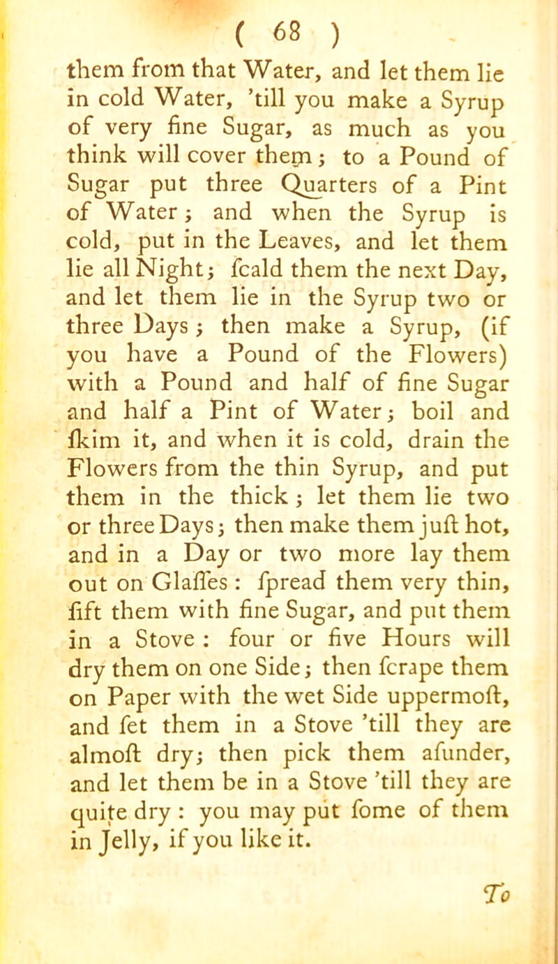 them from that Water, and let them lie in cold Water, ’till you make a Syrup of very fine Sugar, as much as you think will cover them; to a Pound of Sugar put three Quarters of a Pint of Water; and when the Syrup is cold, put in the Leaves, and let them lie all Night; fcald them the next Day, and let them lie in the Syrup two or three Days ; then make a Syrup, (if you have a Pound of the Flowers) with a Pound and half of fine Sugar and half a Pint of Water; boil and fkim it, and when it is cold, drain the Flowers from the thin Syrup, and put them in the thick; let them lie two or three Days; then make them juft hot, and in a Day or two more lay them out on Glafies : fpread them very thin, fift them with fine Sugar, and put them in a Stove ; four or five Hours will dry them on one Side; then ferape them on Paper with the wet Side uppermoft, and fet them in a Stove ’till they are almofi; dry; then pick them afunder, and let them be in a Stove ’till they are quite dry : you may put fome of them in Jelly, if you like it.