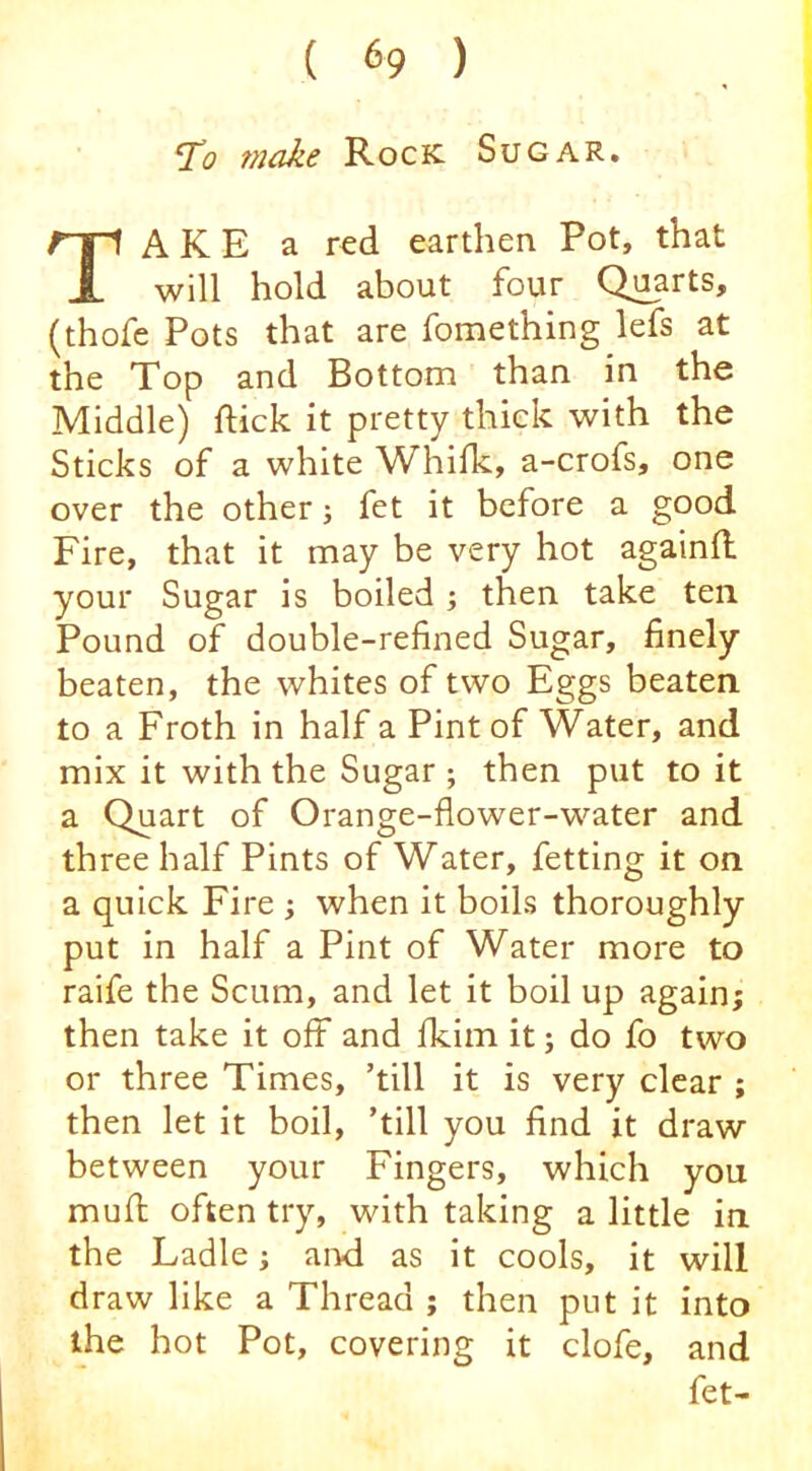 To fnake Rock Sugar. Take a red earthen Pot, that will hold about four Quarts, (thofe Pots that are fomething lefs at the Top and Bottom than in the Middle) flick it pretty thick with the Sticks of a white Whifk, a-crofs, one over the other j fet it before a good Fire, that it may be very hot againO: your Sugar is boiled •, then take ten Pound of double-refined Sugar, finely beaten, the whites of two Eggs beaten to a Froth in half a Pint of Water, and mix it with the Sugar ; then put to it a Quart of Orange-flower-water and three half Pints of Water, fetting it on a quick Fire ; when it boils thoroughly put in half a Pint of Water more to raife the Scum, and let it boil up again; then take it off and fkim it; do fo two or three Times, ’till it is very clear ; then let it boil, ’till you find it draw between your Fingers, which you muft often try, with taking a little in the Ladle; and as it cools, it will draw like a Thread ; then put it into the hot Pot, covering it clofe, and fet-